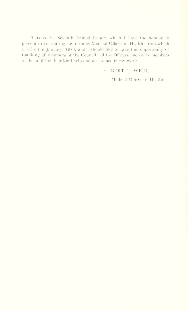 This is the Seventh Annual Report which 1 have the honour to present to you during mv term as Medical Officer of Health, from which I retired in Januarv, 1970, and 1 should like to take this opportunity of thanking all members of the Council, all the Officers and other members ol till' stall' for their kind help and assistance in my work. HUBERT C. WEIR, Medical Officer of Health.