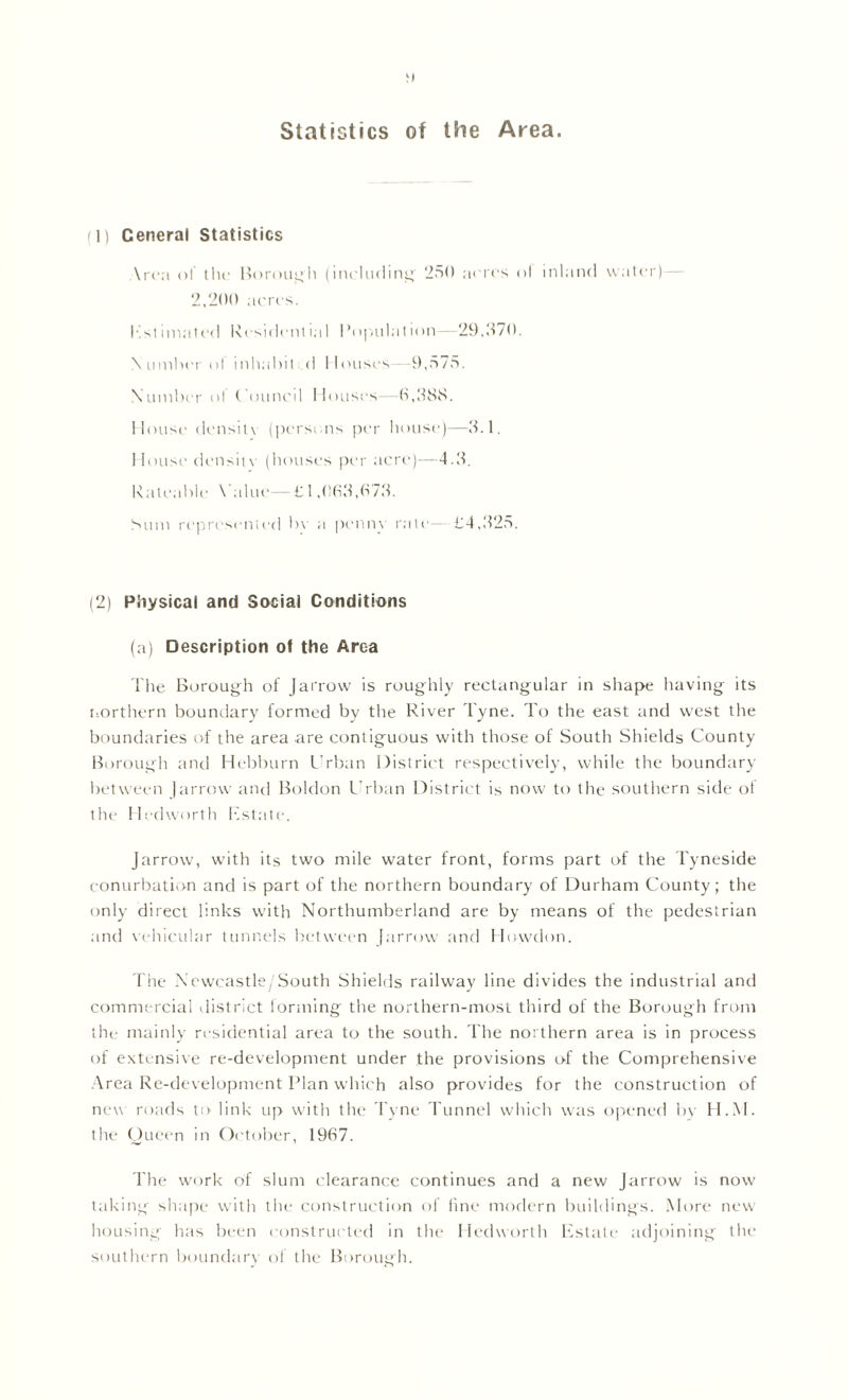 Statistics of the Area. f l) Ceneral Statistics Area of the Borough (including 250 acres ol inland water)— 2,200 acres. Estimated Residential i’opulation—29,370. Number ol inhabit <1 Houses -9,575. Number ol Council Houses 6,388. House density (persons per house)—3.1. House density (houses per acre)—4.3. Rateable \ ;due—£ 1,063,673. Sum represented In a penny rale—£4,325. (2) Physical and Social Conditions (a) Description of the Area The Borough of Jarrow is roughly rectangular in shape having its northern boundary formed by the River Tyne. To the east and west the boundaries of the area are contiguous with those of South Shields County Borough and Hebburn Urban District respectively, while the boundary between J arrow and Boldon Urban District is now to the southern side of the Hedworth Estate. Jarrow, with its two mile water front, forms part of the Tyneside conurbation and is part of the northern boundary of Durham County; the only direct links with Northumberland are by means of the pedestrian and vehicular tunnels between Jarrow and Howdon. The Newcastle/South Shields railway line divides the industrial and commercial district iorming the northern-most third of the Borough from the mainly residential area to the south. The northern area is in process of extensive re-development under the provisions of the Comprehensive Area Re-development Plan which also provides for the construction of new roads to link up with the Tyne Tunnel which was opened by H.M. the Queen in October, 1967. The work of slum clearance continues and a new Jarrow is now taking shape with the construction of line modern buildings. More new housing has been constructed in the Hedworth Estate adjoining the southern boundary of the Borough.