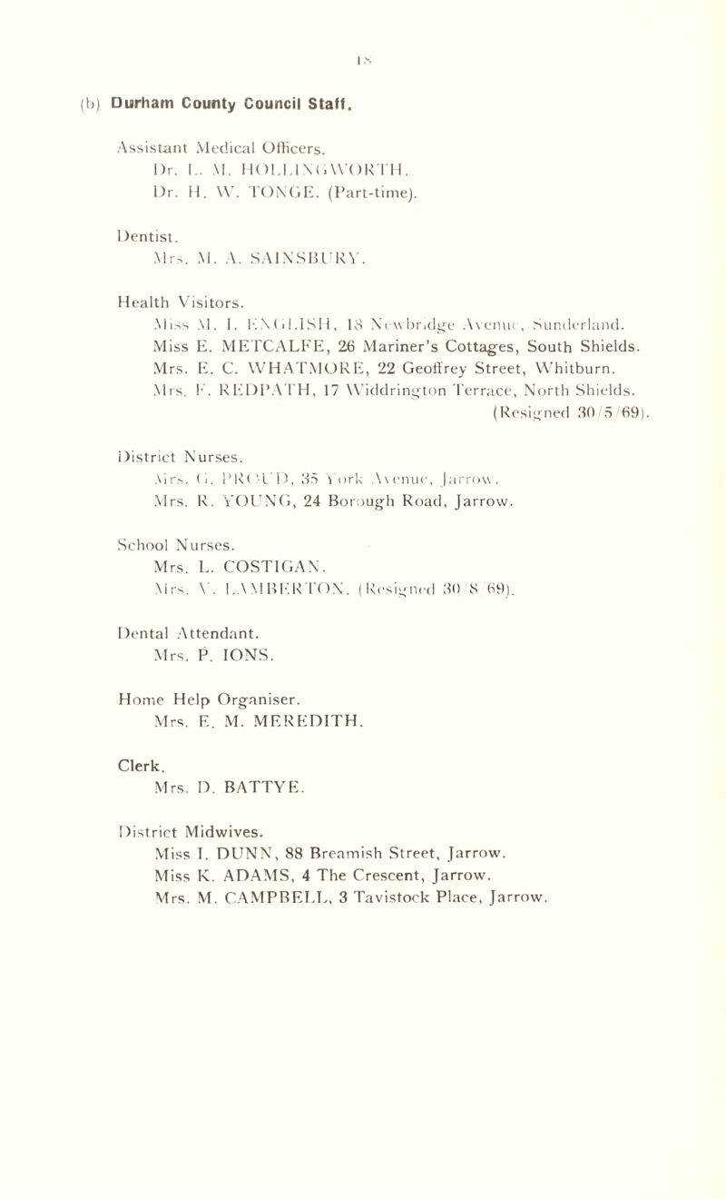 (It) Durham County Council Stall. Assistant Medical Officers. Dr. I . M. HOI.I.l N(i WORTH . Dr. H. W. TONGE. (Part-time). Dentist. Mrs. M. A. SA1NSBURV. Health Visitors. Miss M. I. ENGLISH, 18 Newbridge Avenut, Sunderland. Miss E. METCALFE, 26 Mariner’s Cottages, South Shields. Mrs. E. C. WHATMORE, 22 Geoffrey Street, Whitburn. Mrs. E. REDPATH, 17 Widdrington Terrace, North Shields. (Resigned 80 5/69). District Nurses. Airs. (1. PRt 'L l), 35 York Avenue, [arrow . Mrs. R. YOUNG, 24 Borough Road, Jarrow. School Nurses. Mrs. L. COSTIGAN. Mrs. Y. I.AMBERTON. (Resigned 30 8 69). Dental Attendant. Mrs. P. IONS. Home Help Organiser. Mrs. F.. M. MEREDITH. Clerk. Mrs. D. BATTYE. District Midwives. Miss I. DUNN, 88 Breamish Street, Jarrow. Miss K. ADAMS, 4 The Crescent, Jarrow. Mrs. M. CAMPBELL, 3 Tavistock Place, Jarrow.