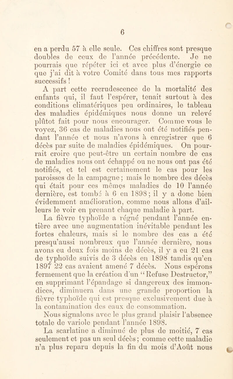 en a perdu 57 k elle seule. Ces chiffres sont presque doubles de ceux de Pannde prdcddente. Je ne pourrais que rdpdter ici et avec plus d’energie ce que j’ai dit a votre Comitd dans tous tries rapports successifs ! A part cette recrudescence de la mortality des enfants qui, il faut Pespdrer, tenait surtout k des conditions climateriques peu ordinaires, le tableau des maladies dpiddmiques nous donne un r el eve plutot fait pour nous encourager. Com me vous le voyez, 36 cas de maladies nous ont etd notifies pen- dant Pannde et nous n’avons a enregistrer que 6 ddcks par suite de maladies dpiddmiques. On pour- rait croire que peut-etre un certain nombre de cas de maladies nous ont dchappd ou ne nous ont pas dtd notifies, et tel est certainement le cas pour les paroisses de la campagne; mais le nombre des ddcks qui etait pour ces memes maladies de 10 Pannde dernikre, est tombd k 6 en 1898; il y a done bien evidemment amelioration, comme nous allons d’ail- leurs le voir en prenant chaque maladie k part. La fikvre typhoide a rdgnd pendant Pannde en- tikre avec une augmentation inevitable pendant les fortes chaleurs, mais si le nombre des cas a dtd presqu’aussi nombreux que Pannde dernikre, nous avons eu deux fois moins de decks, il y a eu 21 cas de typho'ide suivis de 3 decks en 1898 tandis qu’en 1897 22 cas avaient amend 7 ddcks. Nous esperons fermement que la creation dun u Refuse Destructor,” en supprimant Pepandage si dangereux des immon- dices, diminuera dans une grande proportion la fikvre typhoide qui est presque exclusivement due k la contamination des eaux de consommation. Nous signalons avec le plus grand plaisir l’absence totale de variole pendant Pannde 1898. La scarlatine a diminud de plus de moitie, 7 cas seulement et pas un seul ddeks; comme cette maladie n’a plus reparu depuis la fin du mois d’Aout nous