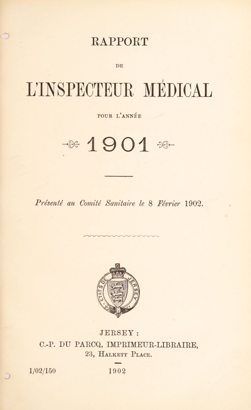 DE LINSPECTEUR MEDICAL POUR L’ANNEE -^c-19 01 4 Presents au Comite Sanitaire le 8 Fevrier 1902. JERSEY : C.-P. DU PARCQ, IMPRIMEUR-LIBRAIRE, 23, Halkett Place. 1/02/150 1902