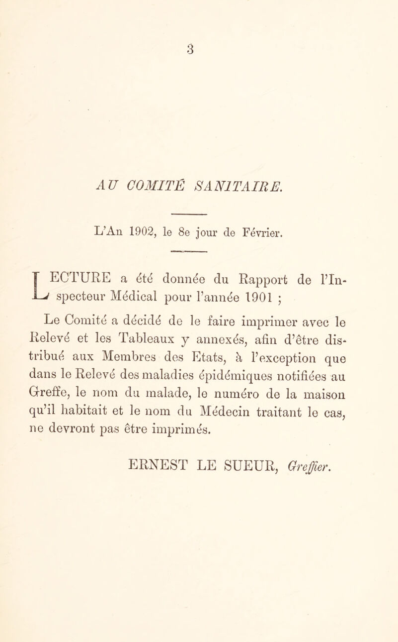 AU COMITE SAN1TAIRE. L’An 1902, le 8e jour de Fevrier. T ECTURE a dtd donnde du Rapport de Pln- specteur Medical pour Pannde 1901 ; Le Comite a decidd de le faire imprimer avec le Relevd et les Tableaux y annexes, afin d’etre dis¬ tribute aux Membres des Etats, h Pexception que dans le Relevd des maladies dpiddmiques notifides au Greffe, le nom du malade, le numdro de la maison qu’il habitait et le nom du Medecin traitant le cas, ne devront pas etre imprimds. ERNEST LE SUEUR, Greffier.