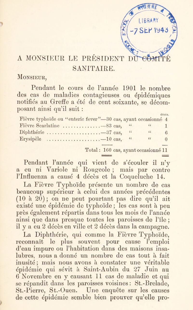 A MONSIEUR LE PRESIDEN SANITAIRE. Monsieur, Pendant le cours de l’ann^e 1901 le nombre des cas de maladies eontagieuses ou dpidOniques notifies au Greffe a ete de cent soixante, se decora- posant ainsi qu’il suit : ddces. Fievre typho'ide ou “enteric fever”—30 cas, ayant occasionne 4 Fievre Scarlatine .—83 cas, “ “ 1 Diphtherie.—37 cas, “ “ 6 Erysipele .—10 cas, “ “ 0 Total: 160 cas, ayant occasionne 11 Pendant Fannie qui yient de s’ecouler il ivy a eu ni Yariole ni Rougeole ; mais par contre FInfluenza a cause 4 decks ct la Coqueluche 14. La Fikvre Typho'ide presente un nombre de cas beaucoup superieur k celui des ann^es prdc^dentes (10 k 20); on ne peut pourtant pas dire qu’il ait exists une ^pid^mie de typho'ide; les cas sont k peu prks egalement repartis dans tous les mois de Fannie ainsi que dans presque toutes les paroisses de File ; il y a eu 2 decks en ville et 2 decks dans la campagne. La Diphtherie, qui com me la Fievre Typho'ide, reconnait le plus souvent pour cause Femploi d’eau impure ou Fhabitation dans des maisons insa- lubres, nous a doling un nombre de cas tout a fait inusite; mais nous avons k constater une veritable dpidemie qui skvit k Saint-Aubin du 27 Juin au 6 Novembre en y causant 11 cas de maladie et qui se ^pandit dans les paroisses voisines: St.-Brelade, St.-Pierre, St.-Ouen. Une enquete sur les causes de cette epidemic semble bien prouver qu’elle pro-