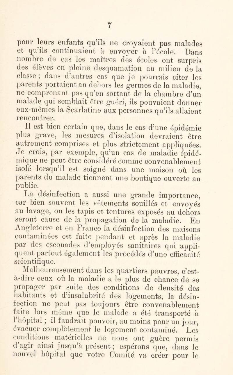 pour leurs enfants quails ne croyaient pas malades et qu’ils continuaient h envoyer a Picole. Dans nombre de cas les mattres des icoles ont surpris des ilives en pleine desquamation au milieu de la classe ; dans dautres cas que je pourrais citer les parents portaient au dehors les germes de la maladie, ne comprenant pas qu’en sortant de la chambre d’un malade qui semblait etre guiri, ils pouvaient donner eux-memes la Scarlatine aux personnes quhls allaient rencontrer. II est bien certain que, dans le cas d’une ipidimie plus grave, les mesures desolation devraient etre autrement comprises et plus strictement appliquies. Je crois, par exemple, qu’un cas de maladie ipidi- mique ne peut etre considiri comme convenablement isole lorsquhl est soigni dans une maison oil les parents du malade tiennent une boutique ouverte au public. La disinfection a aussi une grande importance, car bien souvent les vetements souillis et envoyes au lavage, ou les tapis et tentures exposis au dehors seront cause de la propagation de la maladie. En Angleterre et en France la disinfection des maisons contaminies est faite pendant et apris la maladie par des escouades d’ employ is sanitaires qui appli- quent partout igalement les procides d’une efficaciti scientifique. Malheureusement dans les quartiers pauvres, c’est- h-dire ceux ou la maladie a le plus de chance de se propager par suite des conditions de densiti des habitants et d’insalubriti des logements, la disin¬ fection ne peut pas toujours etre convenablement faite lors meme que le malade a iti transporti a Phopital; il faudrait pouvoir, au moins pour un jour, ivacuer complitement le logement contamini. Les conditions matirielles ne nous ont guere permis d’agir ainsi jusqu’h prisent; espirons que, dans le nouvel hopital que votre Comiti va crier pour le