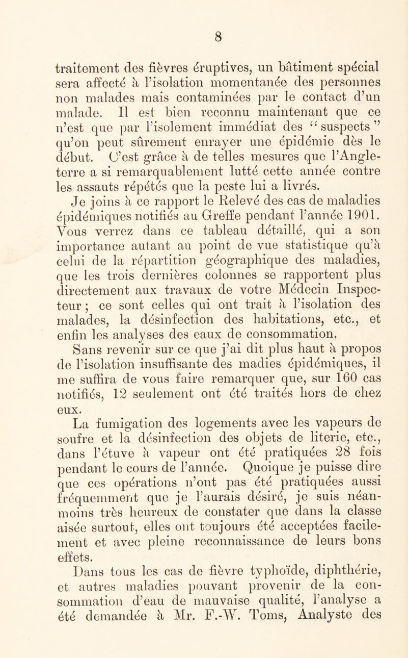 traitement des fibres eruptives, un batiment special sera affects k Pisolation momentande des personnes non malades raais contamin^es par le contact d’un malade. II est bien reconnu maintenant que ce n’est que par Pisolement immediat des u suspects ” qu’on peut surement enrayer une epid^mie des le debut. (J’est grace a de telles mesures que PAngle- terre a si remarquablement lutte cette annt?e contre les assauts r^pet^s que la peste lui a livr&s. Je joins k ce rapport le Releve des cas de maladies ^piddmiques notifies au Greffe pendant Pann^e 1901. Yous verrez dans ce tableau detailie, qui a son importance autant au point de vue statistique qu’a celui de la repartition g^ograpliique des maladies, que les trois derniires colonnes se rapportent plus directement aux travaux de votre Mddecin Inspec- teur ; ce sont celles qui ont trait a Pisolation des malades, la disinfection des habitations, etc., et enfin les analyses des eaux de consommation. Sans revenir sur ce que j’ai dit plus haut a propos de Pisolation insuffisante des madies ipidimiques, il me suffira de yous faire remarquer que, sur 160 cas notifies, 12 seulement ont iti traitis liors de chez eux. La fumigation des logements avec les vapeurs de soufre et la desinfection des objets de literie, etc., dans l’etuve k vapeur ont ete pratiquees 28 fois pendant le cours de Pannie. Quoique je puisse dire que ces operations n’ont pas ete pratiquees aussi frequemment que je Paurais desire, je suis nean- moins tvks heureux de constater que dans la classe aisee surtout, elles ont toujours eti acceptees facile- ment et avec pleine reconnaissance de leurs bons effets. Dans tous les cas de fifevre typhoide, diphtherie, et autres maladies pouvant provenir de la con¬ sommation d’eau de mauvaise qualite, Panalyse a ete demandee k Mr. F.-W. Toms, Analyste des