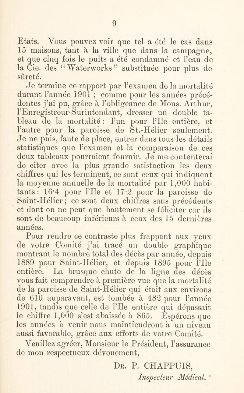 9 Etats. Vous pouvez voir que tel a ttt le cas dans 15 maisons, tant h la ville qne dans la campagne, et que cinq fois le puits a ttt condamnt et Peau de la Cie. des “ Waterworks” substitute pour plus de surett. Je termine ce rapport par Fexamen de la mortalitt durant Pannte 1901 * comme pour les anntes prtct- dentes j’ai pu, grace a Pobligeance de Mons. Arthur, PEnregistreur-Surintendant, dresser un double ta¬ bleau de la mortality: Pun pour Pile entitre, et Pautre pour la paroisse de St.-Htlier seulement. Je ne puis, faute de place, entrer dans tous les details statistiques que Pexamen et la comparaison de ces deux tableaux pourraient fournir. Je me contenterai de citer avec la plus grande satisfaction les deux chiffres qui les terrninent, ce sont ceux qui indiquent la moyenne annuelle de la mortality par 1,000 habi¬ tants : 16*4 pour Pile et 17*2 pour la paroisse de Saint-Htlier; ce sont deux chiffres sans prtctdents et dont on ne peut que hautement se ftliciter car ils sont de beaucoup inftrieurs h ceux des 15 dernitres anntes. Pour rendre ce contraste plus frappant aux yeux de votre Comitt j’ai tract un double graphique montrant le nombre total des dtchs par annte, depuis 1889 pour Saint-Htlier, et depuis 1895 pour Idle entitre. La brusque chute de la ligne des dtcts vous fait comprendre a premitre vue que la mortalitt de la paroisse de Saint-Htlier qui ttait aux environs de 610 auparavant, est tombte h 482 pour Pannte 1901, tandis que celle de Pile entitre qui dtpassait le chiffre 1,000 s’est abaisste a 865. Esptrons que les anntes a venir nous maintiendront a un niveau aussi favorable, grace aux efforts de votre Comitt. Veuillez agrter, Monsieur le Prtsident, Passurance de mon respectueux dtvouement, Dr. P. CHAPPUIS, Inspecteur Medical.