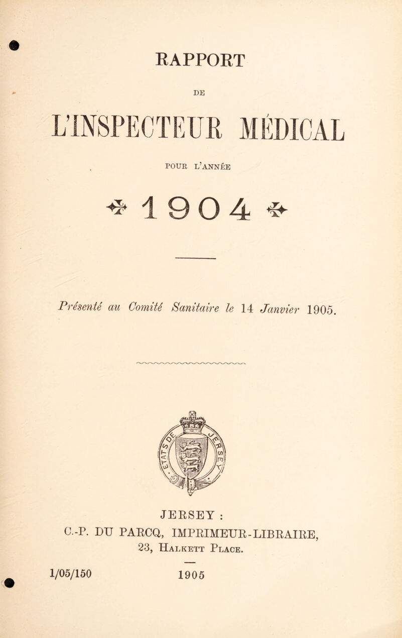 RAPPORT DE POUR L’ANNEE -* 19 0 4 *• Presents au Comite Sanitaire le 14 Janvier 1905. JERSEY: C.-P. DU PARCQ, IMPRIMEUR - LIBRAIKE, 23, Halkett Place. 1/05/150 1905