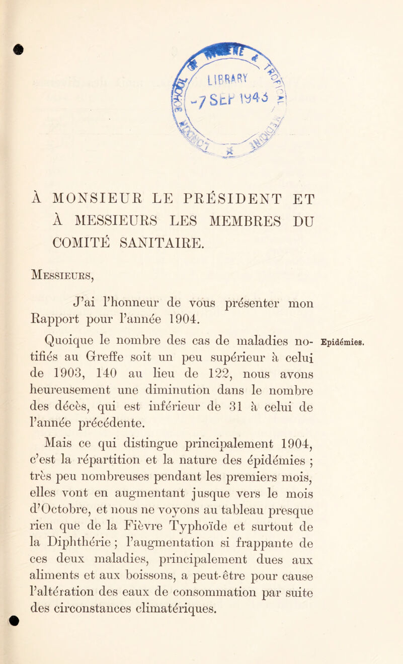 A MONSIEUR LE PRESIDENT ET A MESSIEURS LES MEMBRES DU COMITE SANITAIRE. Messieurs, J’ai Phonneur de yous presenter mon Rapport pour Pannee 1904. Quoique 1g nombre des cas do maladies no- Epidemies. titles au Greffe soit un peu supdrieur k celui de 1903, 140 au lieu de 122, nous avons heureusement une diminution dans le nombre des d^c&s, qui est infOdeur de 31 k celui de Pannee pr^c^dente. Mais ce qui distingue principalement 1904, e’est la repartition et la nature des epidemies ; tres peu nombreuses pendant les premiers mois, elles vont en augmentant j usque vers le mois d’Octobre, et nous ne voyons au tableau presque rien que de la Fievre Typhoide et surtout de la Diphtherie ; Paugmentation si frappante de ces deux maladies, principalement dues aux aliments et aux boissons, a peut-etre pour cause Palteration des eaux de consommation par suite des circonstances climatCliques.