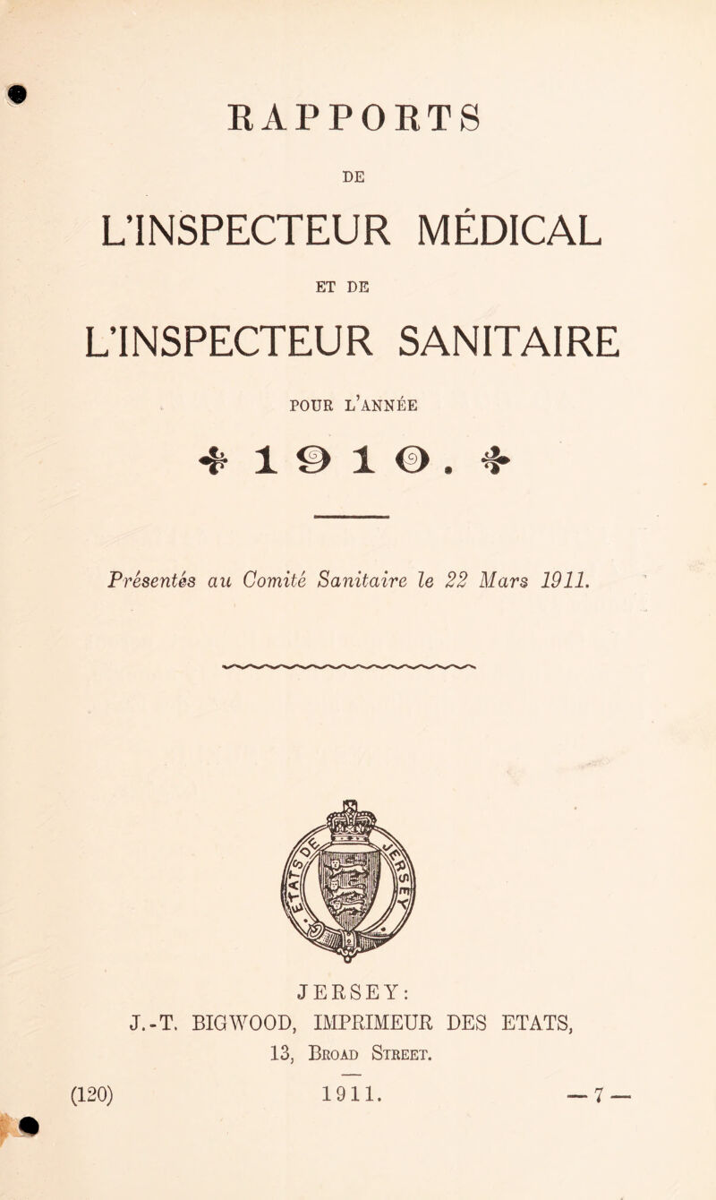 RAPPORTS PE L’INSPECTEUR MEDICAL ET DE L’INSPECTEUR SANITAIRE POUR L’ANNEE 4 191©, 4 Presentes au Comite Sanitaire le 22 Mars 1911. JERSEY: J.-T. BIGWOOD, IMPRIMEUR DES ETATS, 13, Broad Street. (120) 1911.