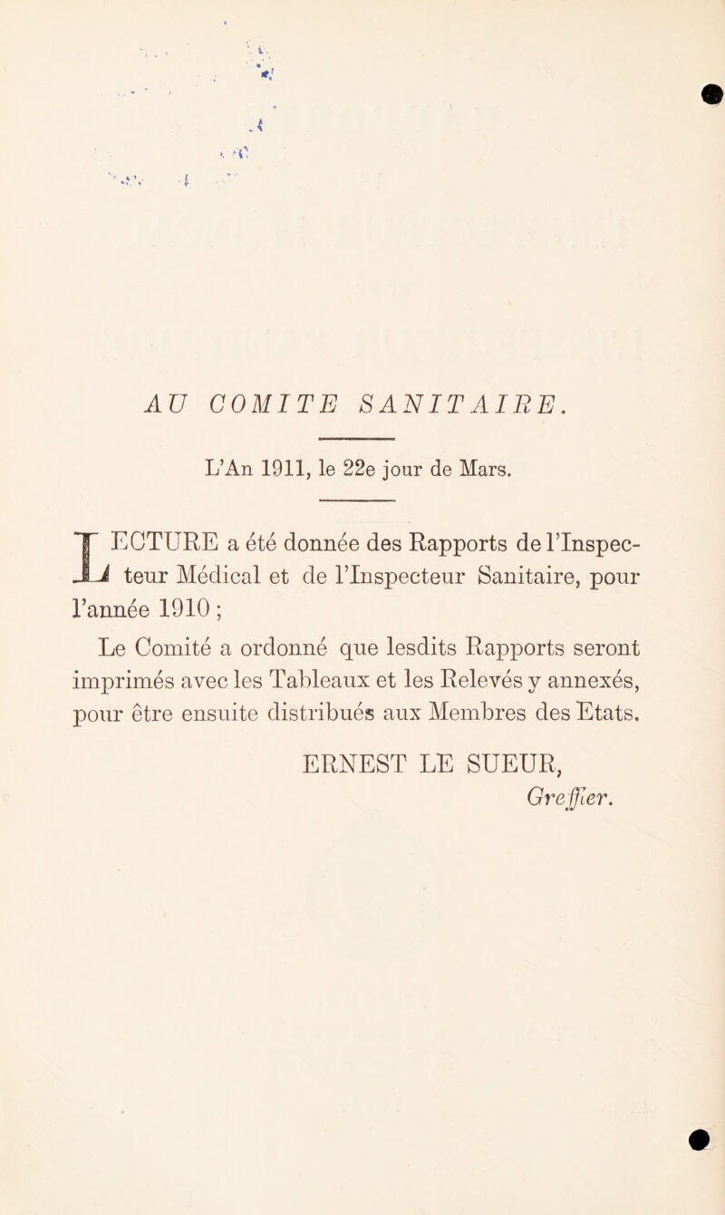 AU COMITE SANITATES. L’An 1911, le 22e jour de Mars. LECTURE a ete donnee des Rapports de lTnspec- teur Medical et de l’lnspecteur Sanitaire, pour 1’annee 1910; Le Comite a ordonne que lesdits Rapports seront imprimes avec les Tableaux et les Releves y annexes, pour etre ensuite distribues aux Membres des Etats. ERNEST LE SUEUR, Gre filer.