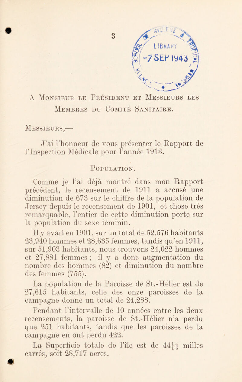 AV' -t ■% UBhAHV j( -7Strmd A Monsieur le President et Messieurs les MeMBRES DU COMITE SANITAIRE. Messieurs,— J’ai 1’honneur cle vous presenter le Rapport de T Inspection Medicale pour l’annee 1913. Population. Comme je l’ai deja montre dans mon Rapport precedent, le recensement de 1911 a accuse une diminution de 673 sur le chiffre de la population de Jersey depuis le recensement de 1901, et chose tres remarquable, 1’entier de cette diminution porte sur la population du sexe feminin. II y avail en 1901, sur un total de 52,576 habitants 23,940 hommes et 28,635 femmes, tandis qu’en 1911, sur 51,903 habitants, nous trouvons 24,022 hommes et 27,881 femmes ; il y a done augmentation du nombre des hommes (82) et diminution du nombre des femmes (755). La population de la Paroisse de St.-Helier est de 27,615 habitants, celle des onze paroisses de la campagne donne un total de 24,288. Pendant rintervalle de 10 annees entre les deux recensements, la paroisse de St.-Helier n’a perdu que 251 habitants, tandis que les paroisses de la campagne en ont perdu 422. La Superficie totale de Tile est de 44|f milles carres, soit 28,717 acres.