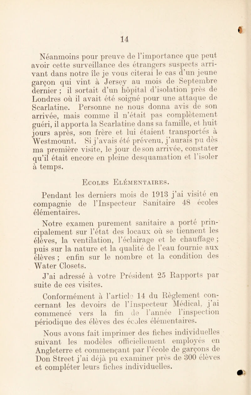 Neanmoins pour preuve de l’importance que pent avoir cette surveillance des etrangers suspects arri- vant dans notre lie je vous citerai le cas d’un jeune gar^on qui vint a Jersey au mois de Septembre dernier ; il sortait d’un hopital d’isolation pres de Londres ou il avait ete soigne pour une attaque de Scarlatine. Personne ne nous donna avis de son arrivee, mais comme il n’etait pas completement gueri, il apporta la Scarlatine dans sa famille, et huit jours apres, son frere et lui etaient transportes a Westmount. Si j’avais ete prevenu, j’aurais pu des ma premiere visite, le jour deson arrivee, constater qu’il etait encore en pleine desquamation et l’isoler a temps. Ecoles Elementaires. Pendant les derniers mois de 1913 j’ai visite en compagnie de l’lnspecteur Sanitaire 48 ecoles elementaires. Notre examen purement sanitaire a porte prin- cipalement sur l’etat des locaux ou se tiennent les eleves, la ventilation, l’eclairage et le chauffage ; puis sur la nature et la qualite de l’eau fournie aux eleves ; enfin sur le nombre et la condition des Water Closets. J’ai adresse a votre President 25 Rapports par suite de ces visites. Conformement a 1’article 14 du Reglement con- cernant les devoirs de l’lnspecteur Medical, j’ai commence vers la fin de l’annee 1 inspection periodique des eleves des ecoles elementaires. Nous avons fait imprimer des fiches individuelles suivant les modeles officiellement employes en Angleterre et commen^ant par l’ecole de gar90ns de Don Street j’ai deja pu examiner pres de 300 eleves et completer leurs fiches individuelles.