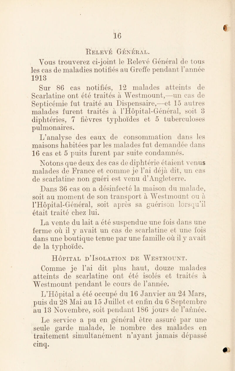 e Keleve General. Vous tronverez ci-joint le Releve General cle tons les cas de maladies notifies an Greffe pendant l’annee 1918 Sur 86 cas notifies, 12 malades atteints de Scarlatine ont ete traites a Westmonnt,—un cas de Septicemie fnt traite an Dispensaire,—et 15 antres malades fnrent traites a l’Hopital-General, soit 8 diphteries, 7 fievres typhoides et 5 tuberculoses pnlmonaires. L’analyse des eaux de consommation dans les maisons habitees par les malades fnt demandee dans 16 cas et 5 puits fnrent par suite condamnes. Notons qne deux des cas de diphterie etaient venus malades de France et comme je l’ai deja dit, un cas de scarlatine non gueri est venu d’Angleterre. Dans 86 cas on a desinfecte la maison du malade, soit au moment de son transport a Westmonnt on a l’Hopital-General, soit apres sa guerison etait traite chez Ini. lorsqu’il La vente dn lait a ete suspendue une fois dans une ferine on il y avait un cas de scarlatine et une fois dans une boutique tenne par une famille on il y avait de la typhoide. Hopital d’Isolation de Westmount. Comme je Tai dit plus haut, donze malades atteints de scarlatine ont ete isoles et traites a Westmonnt pendant le cours de I’annee. L’Hopital a ete occupe du 16 Janvier au 24 Mars, puis du 28 Mai au 15 Juillet et enfin du 6 Septembre au 18 Novembre, soit pendant 186 jours de l’annee. Le service a pu en general etre assure par une seule garde malade, le nombre des malades en traitement simultanement n’ ay ant jamais depasse cinq.