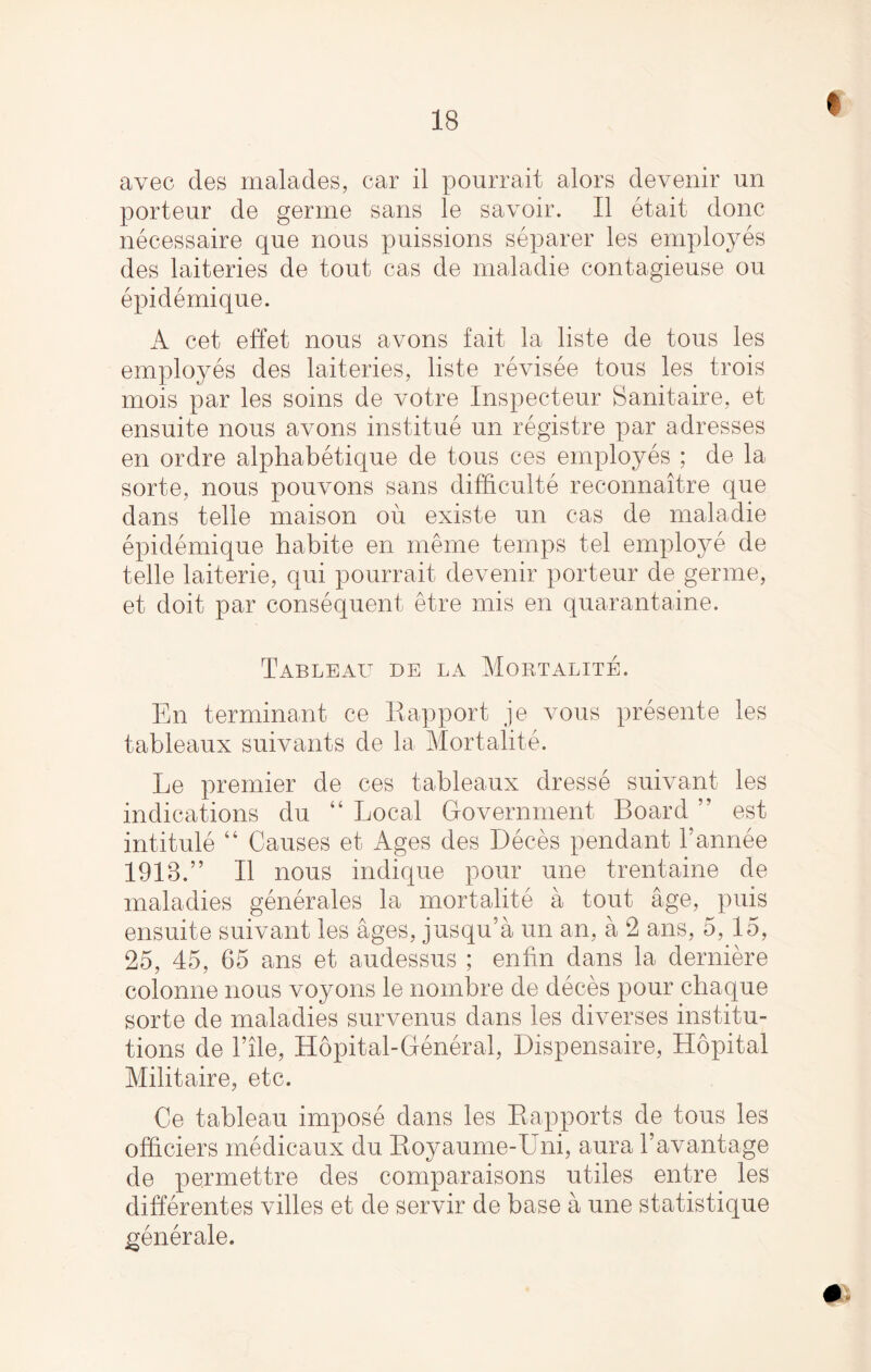 I avec des malades, car il pourrait alors devenir un porteur de germe sans le savoir. II etait done necessaire que nous puissions separer les employes des laiteries de tout cas de maladie contagieuse ou epidemique. A cet effet nous avons fait la liste de tous les employes des laiteries, liste revisee tous les trois mois par les soins de votre Inspecteur Sanitaire, et ensuite nous avons institue un registre par adresses en ordre alphabetique de tous ces employes ; de la sorte, nous pouvons sans difficult^ reconnaitre que dans telle maison ou existe un cas de maladie epidemique habite en meme temps tel employe de telle laiterie, qui pourrait devenir porteur de germe, et doit par consequent etre mis en quarantaine. Tableau de la Mortalite. En terminant ce Eapport je vous presente les tableaux suivants de la Mortalite. Le premier de ces tableaux dresse suivant les indications du “ Local Government Board ” est intitule “ Causes et Ages des Deces pendant l’annee 1918.” II nous indique pour une trentaine de maladies generates la mortalite a tout age, puis ensuite suivant les ages, jusqu’a un an, a 2 ans, 5, 15, 25, 45, 65 ans et audessus ; enfin dans la derniere colonne nous voyons le nombre de deces pour ebaque sorte de maladies survenus dans les diverses institu¬ tions de Tile, Hopital-General, Dispensaire, Hopital Militaire, etc. Ce tableau impose dans les Rapports de tous les officiers medicaux du Royaume-Uni, aura Tavantage de permettre des comparaisons utiles entre les differentes vibes et de servir de base a une statistique generate. #