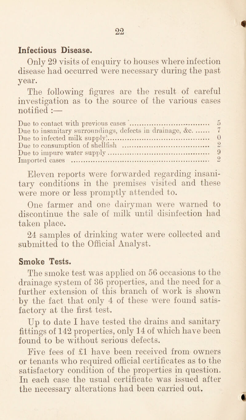 % Infectious Disease. Only 29 visits of enquiry to houses where infection disease had occurred were necessary during the past year. The following figures are the result of careful investigation as to the source of the various cases notified :— Due to contact with previous cases .. Due to insanitary surroundings, defects in drainage, &c. Due to infected milk supply'. Due to consumption of shellfish ... Due to impure water supply. Imported cases ..... Eleven reports were forwarded regarding insani¬ tary conditions in the premises visited and these were more or less promptly attended to. One farmer and one dairyman were warned to discontinue the sale of milk until disinfection had taken place. 24 samples of drinking water were collected and submitted to the Official Analyst. Smoke Tests. The smoke test was applied on 56 occasions to the drainage system of 86 properties, and the need for a further extension of this branch of work is shown by the fact that only 4 of these were found satis¬ factory at the first test. Up to date I have tested the drains and sanitary fittings of 142 properties, only 14 of which have been found to be without serious defects. Five fees of £1 have been received from owners or tenants who required official certificates as to the satisfactory condition of the properties in question. In each case the usual certificate was issued after the necessary alterations had been carried out. 5 7 0 9 LmJ 9 9 w