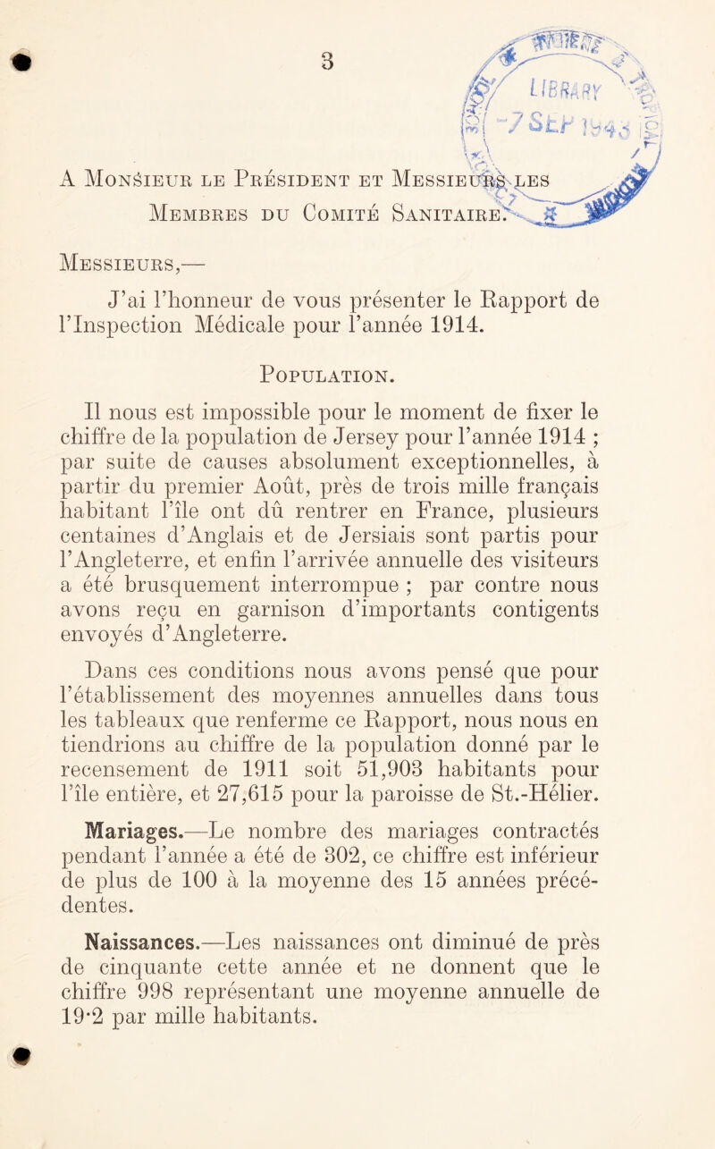 u\ \ f*) \ A Monsieur le President et MessieP^les MeMBRES DU CoMITE SaNITAIRE. ? Messieurs,— J’ai rhonneur de vous presenter le Rapport de rinspection Medicale pour Fannee 1914. Population. II nous est impossible pour le moment de fixer le chiffre de la population de Jersey pour Fannee 1914 ; par suite de causes absolument exceptionnelles, a partir du premier Aout, pres de trois mille fran9ais liabitant File ont du rentrer en France, plusieurs centaines d’Anglais et de Jersiais sont partis pour l’Angleterre, et enfin Farrivee annuelle des visiteurs a ete brusquement interrompue ; par contre nous avons recu en garnison d’importants contigents envoyes d’Angleterre. Dans ces conditions nous avons pense que pour Fetablissement des moyennes annuelles dans tous les tableaux que renferme ce Rapport, nous nous en tiendrions au chiffre de la population donne par le recensement de 1911 soit 51,903 habitants pour Idle entiere, et 27,615 pour la paroisse de St.-Helier. Mariages.—Le nombre des mariages contractes pendant Fannee a ete de 302, ce chiffre est inferieur de plus de 100 a la moyenne des 15 annees prece- dentes. Naissances.—Les naissances ont diminue de pres de cinquante cette annee et ne donnent que le chiffre 998 representant une moyenne annuelle de 19*2 par mille habitants.