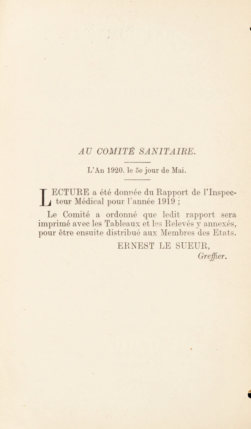 AU COMITE SANITAIRE. L’An 1920, le 5e jour de Mai. LECTUBE a ete donnee duBapport de l’lnspec- teur Medical pour l’annee 1919 ; Le Comite a ordonne que ledit rapport sera imprime avec les Tableaux et les Beleves y annexes, pour etre ensuite distribue aux Membres des Etats. EBNEST LE SUEUB, Greffier.