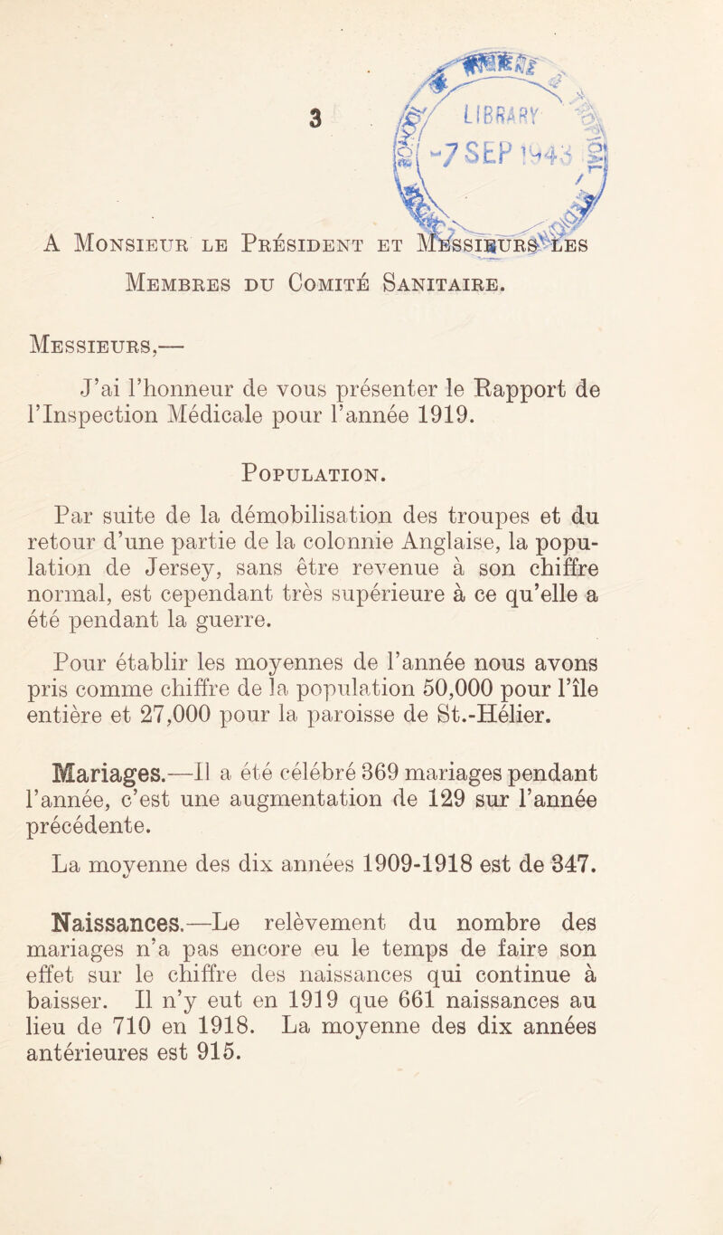 Messieurs,— J’ai hhonneur de vous presenter le Kapport de 1’Inspection Medicale pour l’annee 1919. Population. Par suite de la demobilisation des troupes et du retour d’une partie de la colonnie Anglaise, la popu¬ lation de Jersey, sans etre revenue a son chiffre normal, est cependant tres superieure a ce qu’elle a ete pendant la guerre. Pour etablir les moyennes de l’annee nous avons pris comme chiffre de la population 50,000 pour File entiere et 27,000 pour la paroisse de St.-Helier. Mariages.—II a ete celebre 369 mariages pendant l’annee, c’est une augmentation de 129 sur l’annee precedente. La movenne des dix annees 1909-1918 est de 847. KJ Naissances.—Le relevement du nombre des mariages n’a pas encore eu le temps de faire son effet sur le chiffre des naissances qui continue a baisser. II n’y eut en 1919 que 661 naissances au lieu de 710 en 1918. La moyenne des dix annees anterieures est 915. i