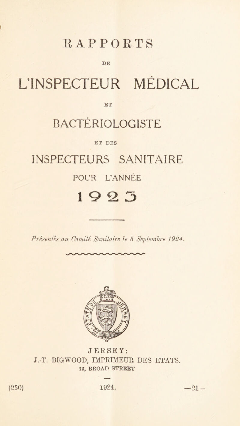 RAPPORTS BE L’INSPECTEUR MEDICAL BACTERIOLOGISTE ET DES INSPECTEURS SANITAIRE POUR L’ANNEE 1923 Presentes au Comite Scmitaire le 5 Septembre 1924. JERSEY: J.-T. BIGWOOD, IMPRIMEUR DES ETATS. 13, BROAD STREET (250) 1924. — 21 —