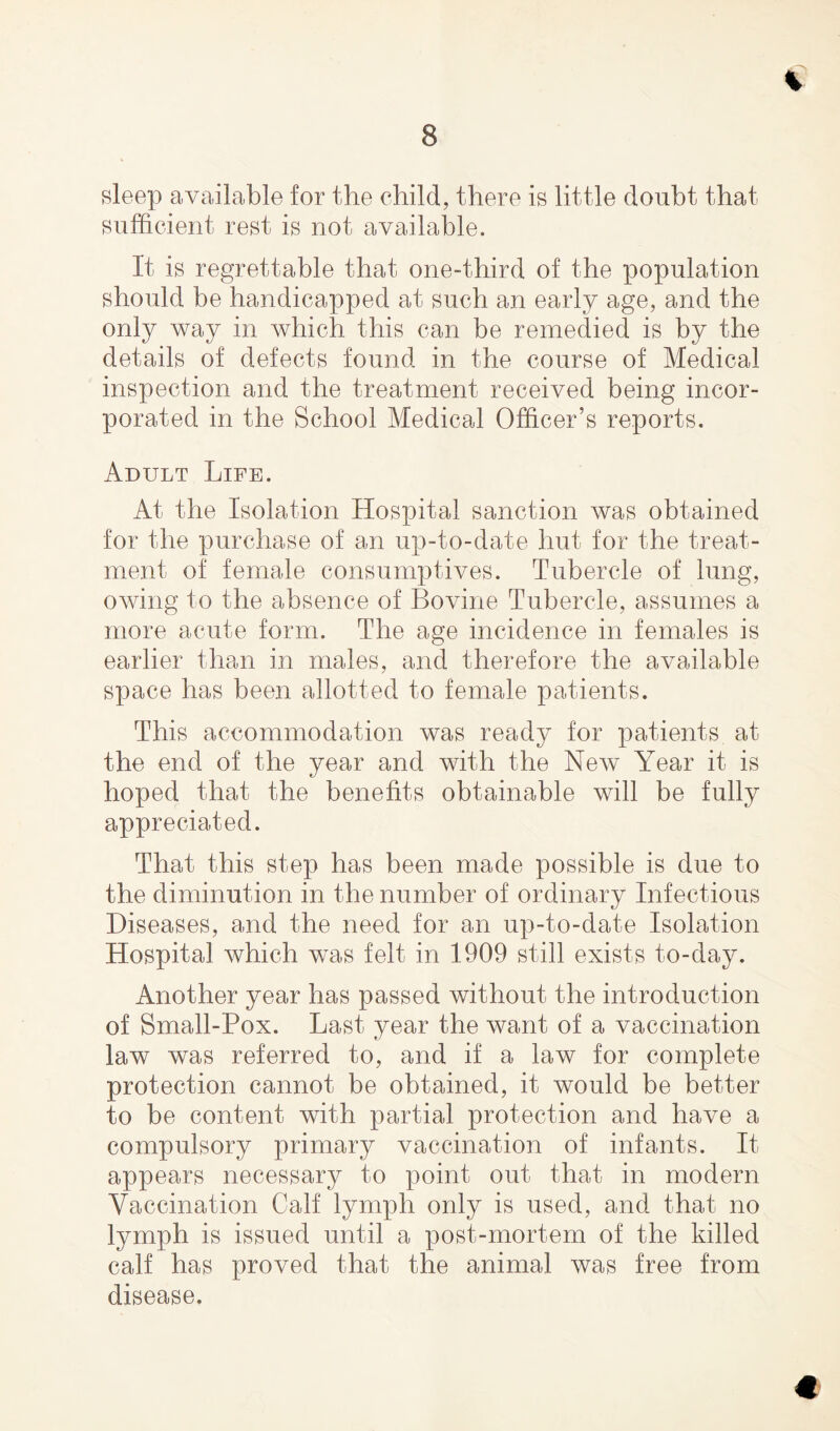 Bleep available for the child, there is little doubt that sufficient rest is not available. It is regrettable that one-third of the population should be handicapped at such an early age, and the only way in which this can be remedied is by the details of defects found in the course of Medical inspection and the treatment received being incor¬ porated in the School Medical Officer’s reports. Adult Life. At the Isolation Hospital sanction was obtained for the purchase of an up-to-date hut for the treat¬ ment of female consumptives. Tubercle of lung, owing to the absence of Bovine Tubercle, assumes a more acute form. The age incidence in females is earlier than in males, and therefore the available space has been allotted to female patients. This accommodation was ready for patients at the end of the year and with the New Year it is hoped that the benefits obtainable will be fully appreciated. That this step has been made possible is due to the diminution in the number of ordinary Infectious Diseases, and the need for an up-to-date Isolation Hospital which was felt in 1909 still exists to-day. Another year has passed without the introduction of Small-Pox. Last year the want of a vaccination law was referred to, and if a law for complete protection cannot be obtained, it would be better to be content with partial protection and have a compulsory primary vaccination of infants. It appears necessary to point out that in modern Vaccination Calf lymph only is used, and that no lymph is issued until a post-mortem of the killed calf has proved that the animal was free from disease. €