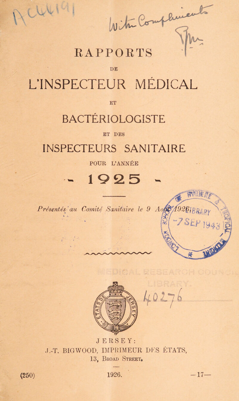 EAPPOETS DE L’INSPECTEUR MEDICAL ET BACTERIOLOGISTE ET DES INSPECTEURS SANITAIRE POUR L’ANN^:E - 1Q25 - Frhenth- an Comitd Sanitaire le 9 A JERSEY: J.-T. BIGVVOOD, IMPRIMEUR DES ETATS, 13, Broad StreeTb (250) 1926. -17—