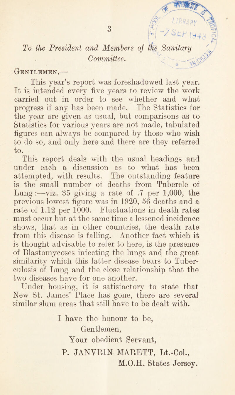 This year’s report was foreshadowed last year. It is intended every five years to review the work carried out in order to see whether and what progress if any has been made. The Statistics for the year are given as usual, but comparisons as to Statistics for various years are not made, tabulated figures can always be compared by those who wish to do so, and only here and there are they referred to. This report deals with the usual headings and under each a discussion as to what has been attempted, with results. The outstanding feature is the small number of deaths from Tubercle of Lung :—viz. 35 giving a rate of .7 per 1,000, the previous lowest figure was in 1920, 56 deaths and a rate of 1.12 per 1000. Fluctuations in death rates must occur but at the same time a lessened incidence shows, that as in other countries, the death rate from this disease is falling. Another fact which it is thought advisable to refer to here, is the presence of Blastomycoses infecting the lungs and the great similarity which this latter disease bears to Tuber- culosis of Lung and the close relationship that the two diseases have for one another. Under housing, it is satisfactory to state that New St. James’ Place has gone, there are several similar slum areas that still have to be dealt with. I have the honour to be. Gentlemen, Your obedient Servant, P. JANVRIN MARBTT, Lt.-Col., M.O.H. States Jersey.