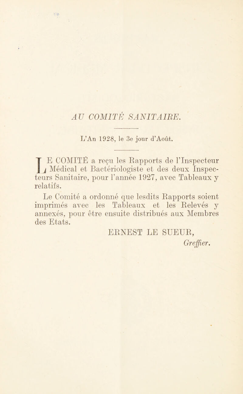 AU COMITE SANITAIRE. L’An 1928, le 3e jour d’Aout. IE COMITE a recu les Eapports de Tlnspectenr j Medical et Bacteriologiste et des deux Inspec- teurs Sanitaire, pour Tannee 1927, avec Tableaux j relatifs. Le Comite a ordonne que lesdits Eapports soient imprimes avec les Tableaux et les Eeleves y annexes, pour etre ensuite distribues aux Membres des Etats. EENEST LE SUEUE, Greffier.