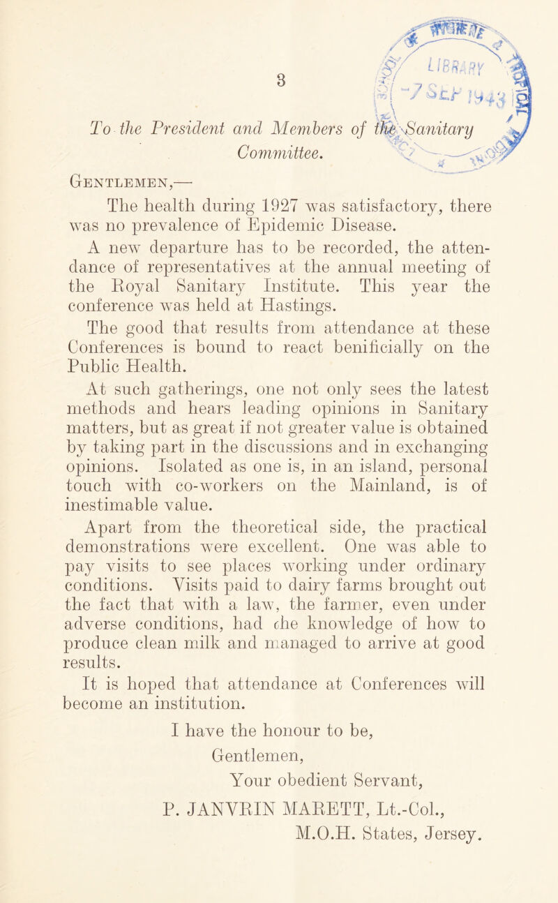 To the President and Members of Committee, 3 Gentlemen,— The health during 1927 was satisfactory, there was no prevalence of Epidemic Disease. A new departure has to be recorded, the atten- dance of representatives at the annual meeting of the Eoyal Sanitary Institute. This year the conference was held at Hastings. The good that results from attendance at these Conferences is bound to react benificially on the Public Health. At such gatherings, one not only sees the latest methods and hears leading opinions in Sanitary matters, but as great it not greater value is obtained by taking part in the discussions and in exchanging opinions. Isolated as one is, in an island, personal touch with co-workers on the Mainland, is of inestimable value. Apart from the theoretical side, the practical demonstrations were excellent. One was able to pay visits to see places working under ordinary conditions. Visits paid to dairy farms brought out the fact that with a law, the farmer, even under adverse conditions, had the knowledge of hoAv to produce clean milk and managed to arrive at good results. It is hoped that attendance at Conferences will become an institution. I have the honour to be. Gentlemen, Your obedient Servant, P. JANVKIN MAEETT, Lt.-CoL, M.O.H. States, Jersey.