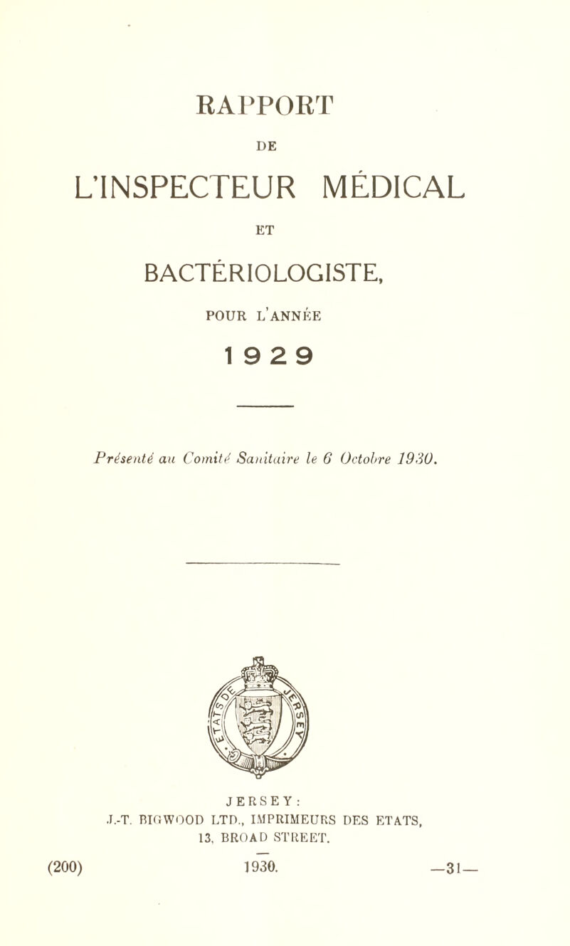 RAPPORT DE L’INSPECTEUR MEDICAL ET BACTERIOLOGISTS POUR LANNEE 19 2 9 Prhentti au Comity Sanitaire le 6 Octobre 1930. JERSEY: J.-T. BIGWOOD LTD., IMPRIMEURS DES ETATS, 13, BROAD STREET. (200) 1930. —31 —