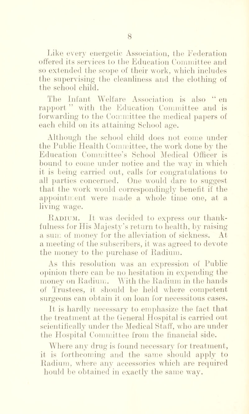 Like; every energetic Association, I lie Federation offered its services to the Education Committee and so extended the scope of their work, which includes the supervising the cleanliness and the clothing of the school child. The Infant Welfare Association is also “ en rapport ” with the Education Committee and is forwarding to the Committee the medical papers of each child on its attaining School age. Although the school child does not come under the Public Health Committee, the work done by the Education Committee’s School Medical Officer is bound to come under notice and the way in which it is being carried out, calls for congratulations to all parties concerned. One would dare to suggest that the work would correspondingly benefit if the appointn ent were made a whole time one, at a living wage. Radium. It was decided to express our thank¬ fulness for His Majesty’s return to health, by raising a sum of money for the alleviation of sickness. At a meeting of the subscribers, it was agreed to devote the money to the purchase of Radium. As this resolution was an expression of Public opinion there can he no hesitat ion in expending the money on Radium. With the Radium in the hands of Trustees, it should be held where competent surgeons can obtain it on loan for necessitous cases. It is hardly necessary to emphasize the fact that the treatment at the General Hospital is carried out scientifically under the Medical Staff, who are under the Hospital Committee from the financial side. Where any drug is found necessary for treatment, it is forthcoming and the same should apply to Radium, where any accessories which are required hould 1 )o obtained in exact ly the same way.