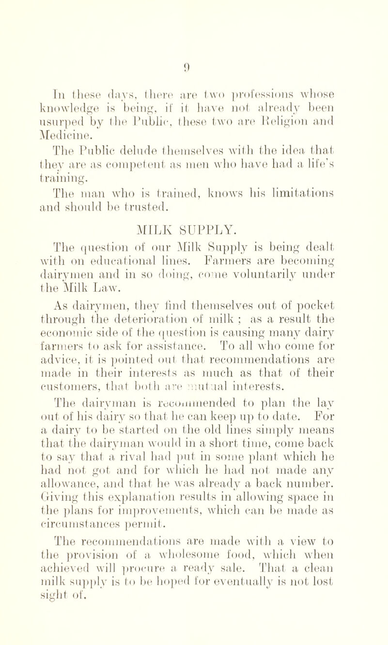 Iii these days, there are two professions whose knowledge is being, if it, have not already been usurped by the Public, these two are Religion and Medicine. The Public delude themselves with the idea that they are as competent as men who have had a, life’s training. The man who is trained, knows his limitations and should he trusted. MILK SUPPLY. The question of our Milk Supply is being dealt with on educational lines. Farmers are becoming dairymen and in so doing, come voluntarily under the Milk Law. As dairymen, they find themselves out of pocket through the deterioration of milk ; as a result the economic side of the question is causing many dairy farmers to ask for assistance. To all who come for advice, it is pointed out that recommendations are made in their interests as much as that of their customers, that both are mutual interests. The dairyman is recommended to plan the lav out of his dairy so that he can keep up to date. For a, dairy to be started on the old lines simply means that the dairyman would in a short time, come back to say that a rival had put in some plant which he had not got and for which he had not made any allowance, and that he was already a back number. Giving this explanation results in allowing space in the plans for improvements, which can be made as circumstances permit. The recommendations are made with a view to the provision of a, wholesome food, which when achieved will procure a ready sale. That a clean milk supply is to be hoped for eventually is not lost sight, of.