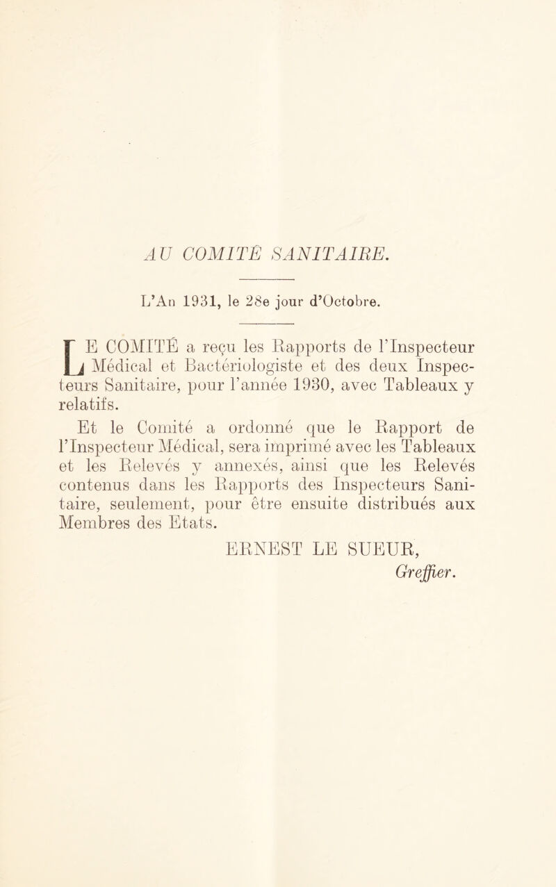 ATI COMITE SANITAIRE. L’An 1931, le 28e jour d’Octobre. LE COMITE a recoil les Rapports de Flnspecteur Medical et Bacteriologiste et des deux Inspec- teurs Sanitaire, pour Fannee 1980, avec Tableaux y relatifs. Et le Comite a ordonne que le Rapport de Flnspecteur Medical, sera imprime avec les Tableaux et les Releves y annexes, ainsi que les Releves contenus dans les Rapports des Inspecteurs Sani- taire, seulement, pour etre ensuite distribues aux Membres des Etats. ERNEST LE SUEUR, Greffier.