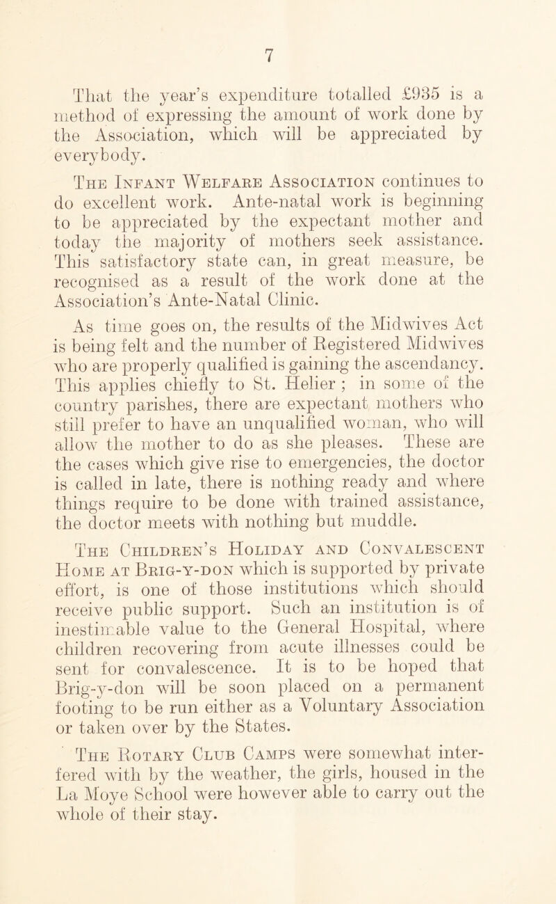 That the year’s expenditure totalled £985 is a method of expressing the amount of work done by the Asso-ciation, which will be appreciated by everybody. The Infant Welfare Association continues to do excellent work. Ante-natal work is beginning to be appreciated by the expectant mother and today the majority of mothers seek assistance. This satisfactory state can, in great measure, be recognised as a result of the work done at the Association’s Ante-Natal Clinic. As time goes on, the results of the Midwives Act is being felt and the number of Registered Midwives who are properly qualified is gaining the ascendancy. This applies chiefly to St. Helier ; in some of the country parishes, there are expectant mothers who still prefer to have an unqualified woman, who will allow the mother to do as she pleases. These are the cases which give rise to emergencies, the doctor is called in late, there is nothing ready and where things require to be done with trained assistance, the doctor meets with nothing but muddle. The Children’s Holiday and Convalescent Home at Brig-y-don which is supported by private effort, is one of those institutions which should receive public support. Such an institution is of inestimable value to the General Hospital, where children recovering from acute illnesses could be sent for convalescence. It is to be hoped that Brig-y-don will be soon placed on a permanent footing to be run either as a Voluntary Association or taken over by the States. The Rotary Club Camps were somewhat inter- fered with by the weather, the girls, housed in the La Move School were however able to carry out the whole of their stay.