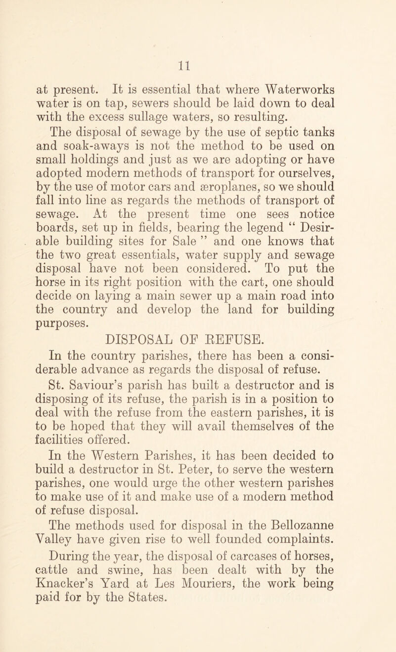 at present. It is essential that where Waterworks water is on tap, sewers should be laid down to deal with the excess sullage waters, so resulting. The disposal of sewage by the use of septic tanks and soak-aways is not the method to be used on small holdings and just as we are adopting or have adopted modern methods of transport for ourselves, by the use of motor cars and aeroplanes, so we should fall into line as regards the methods of transport of sewage. x\t the present time one sees notice boards, set up in fields, bearing the legend “ Desir- able building sites for Sale ” and one knows that the two great essentials, water supply and sewage disposal have not been considered. To put the horse in its right position with the cart, one should decide on laying a main sewer up a main road into the country and develop the land for building purposes. DISPOSAL OF EFFUSE. In the country parishes, there has been a consi- derable advance as regards the disposal of refuse. St. Saviour’s parish has built a destructor and is disposing of its refuse, the parish is in a position to deal with the refuse from the eastern parishes, it is to be hoped that they will avail themselves of the facilities offered. In the Western Parishes, it has been decided to build a destructor in St. Peter, to serve the western parishes, one would urge the other western parishes to make use of it and make use of a modern method of refuse disposal. The methods used for disposal in the Bellozanne Valley have given rise to well founded complaints. During the year, the disposal of carcases of horses, cattle and swine, has been dealt with by the Knacker’s Yard at Les Mouriers, the work being paid for by the States.