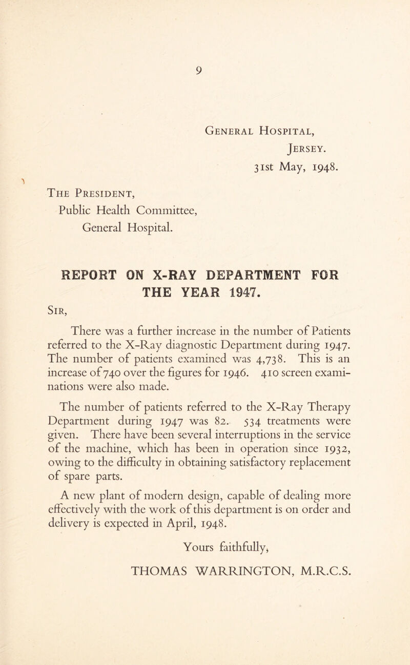 General Hospital, Jersey. 31st May, 1948. The President, Public Health Committee, General Hospital. REPORT ON X-RAY DEPARTMENT FOR THE YEAR 1947. Sir, There was a further increase in the number of Patients referred to the X-Ray diagnostic Department during 1947. The number of patients examined was 4,738. This is an increase of 740 over the figures for 1946. 410 screen exami- nations were also made. The number of patients referred to the X-Ray Therapy Department during 1947 was 82. 534 treatments were given. There have been several interruptions in the service of the machine, which has been in operation since 1932, owing to the difficulty in obtaining satisfactory replacement of spare parts. A new plant of modern design, capable of dealing more effectively with the work of this department is on order and delivery is expected in April, 1948. Yours faithfully* THOMAS WARRINGTON, M.R.C.S.