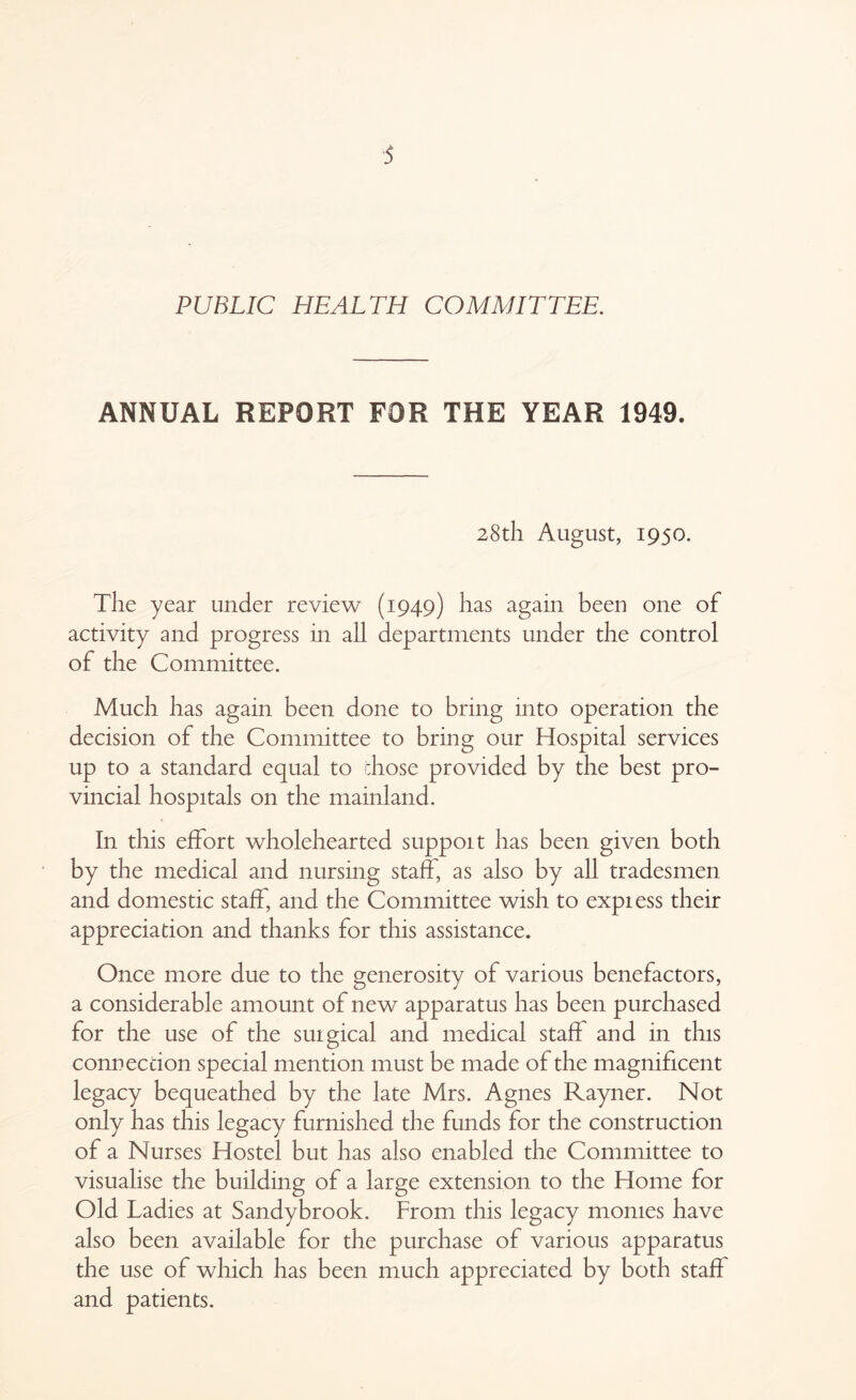 ■5 PUBLIC HEALTH COMMITTEE. ANNUAL REPORT FOR THE YEAR 1949. 28th August, 1950. The year under review (1949) has again been one of activity and progress in all departments under the control of the Committee. Much has again been done to bring into operation the decision of the Committee to bring our Hospital services up to a standard equal to chose provided by the best pro- vincial hospitals on the mainland. In this effort wholehearted suppoit has been given both by the medical and nursing staff, as also by all tradesmen and domestic staff, and the Committee wish to express their appreciation and thanks for this assistance. Once more due to the generosity of various benefactors, a considerable amount of new apparatus has been purchased for the use of the surgical and medical staff and in this connection special mention must be made of the magnificent legacy bequeathed by the late Mrs. Agnes Rayner. Not only has this legacy furnished the funds for the construction of a Nurses Hostel but has also enabled the Committee to visualise the building of a large extension to the Home for Old Ladies at Sandy brook. From this legacy monies have also been available for the purchase of various apparatus the use of which has been much appreciated by both staff and patients.