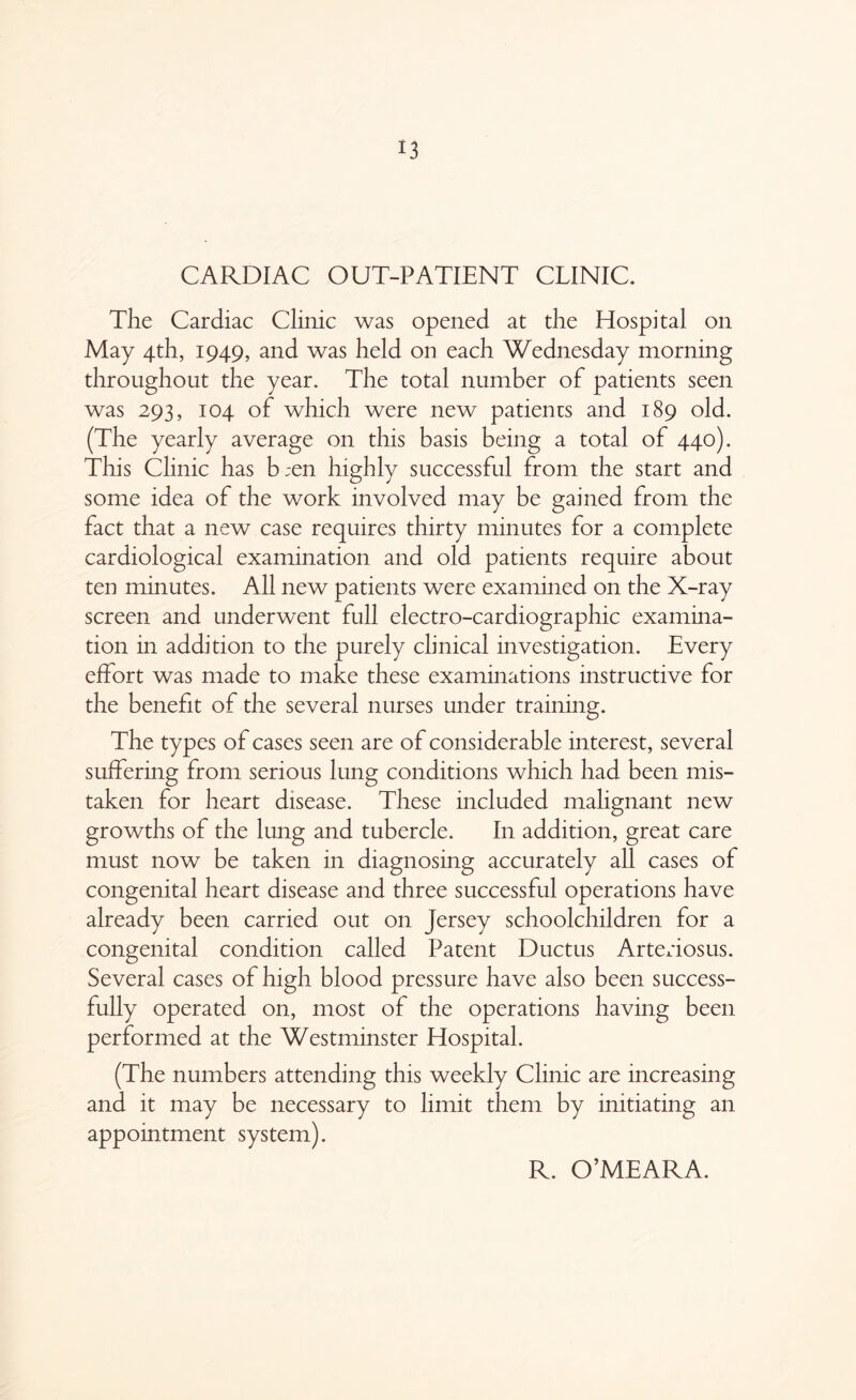 CARDIAC OUT-PATIENT CLINIC. The Cardiac Clinic was opened at the Hospital on May 4th, 1949, and was held on each Wednesday morning throughout the year. The total number of patients seen was 293, 104 of which were new patients and 189 old. (The yearly average on this basis being a total of 440). This Clinic has b;en highly successful from the start and some idea of the work involved may be gained from the fact that a new case requires thirty minutes for a complete cardiological examination and old patients require about ten minutes. All new patients were examined on the X-ray screen and underwent full electro-cardiographic examina- tion in addition to the purely clinical investigation. Every effort was made to make these examinations instructive for the benefit of the several nurses under training. The types of cases seen are of considerable interest, several suffering from serious lung conditions which had been mis- taken for heart disease. These included malignant new growths of the lung and tubercle. In addition, great care must now be taken in diagnosing accurately all cases of congenital heart disease and three successful operations have already been carried out on Jersey schoolchildren for a congenital condition called Patent Ductus Arteriosus. Several cases of high blood pressure have also been success- fully operated on, most of the operations having been performed at the Westminster Hospital. (The numbers attending this weekly Clinic are increasing and it may be necessary to limit them by initiating an appointment system).