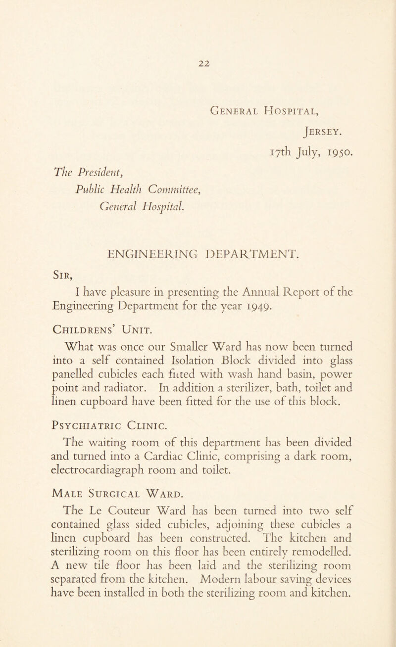 General Hospital, Jersey. The President> Public Health Committee, General Hospital. 17th July, 1950. ENGINEERING DEPARTMENT. Sir, I have pleasure in presenting the Annual Report of the Engineering Department for the year 1949. Childrens’ Unit. What was once our Smaller Ward has now been turned into a self contained Isolation Block divided into glass panelled cubicles each fitted with wash hand basin, power point and radiator. In addition a sterilizer, bath, toilet and linen cupboard have been fitted for the use of this block. Psychiatric Clinic. The waiting room of this department has been divided and turned into a Cardiac Clinic, comprising a dark room, electrocardiagraph room and toilet. Male Surgical Ward. The Le Couteur Ward has been turned into two self contained glass sided cubicles, adjoining these cubicles a linen cupboard has been constructed. The kitchen and sterilizing room on this floor has been entirely remodelled. A new tile floor has been laid and the sterilizing room separated from the kitchen. Modern labour saving devices have been installed in both the sterilizing room and kitchen.