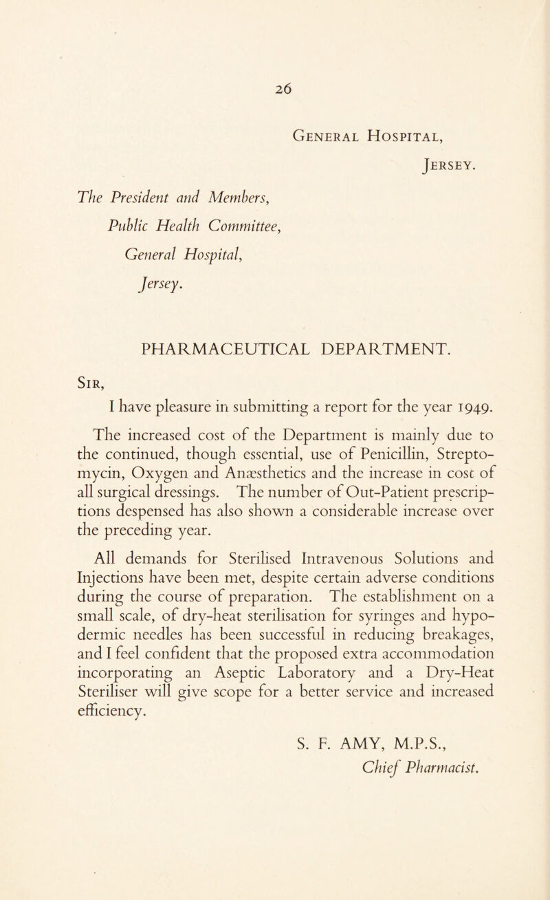 General Hospital, Jersey. The President and Members, Public Health Committee, General Hospital, Jersey. PHARMACEUTICAL DEPARTMENT. Sir, I have pleasure in submitting a report for the year 1949. The increased cost of the Department is mainly due to the continued, though essential, use of Penicillin, Strepto- mycin, Oxygen and Anaesthetics and the increase in cost of all surgical dressings. The number of Out-Patient prescrip- tions despensed has also shown a considerable increase over the preceding year. All demands for Sterilised Intravenous Solutions and Injections have been met, despite certain adverse conditions during the course of preparation. The establishment on a small scale, of dry-heat sterilisation for syringes and hypo- dermic needles has been successful in reducing breakages, and I feel confident that the proposed extra accommodation incorporating an Aseptic Laboratory and a Dry-Heat Steriliser will give scope for a better service and increased efficiency. S. F. AMY, M.P.S., Chiej Pharmacist.