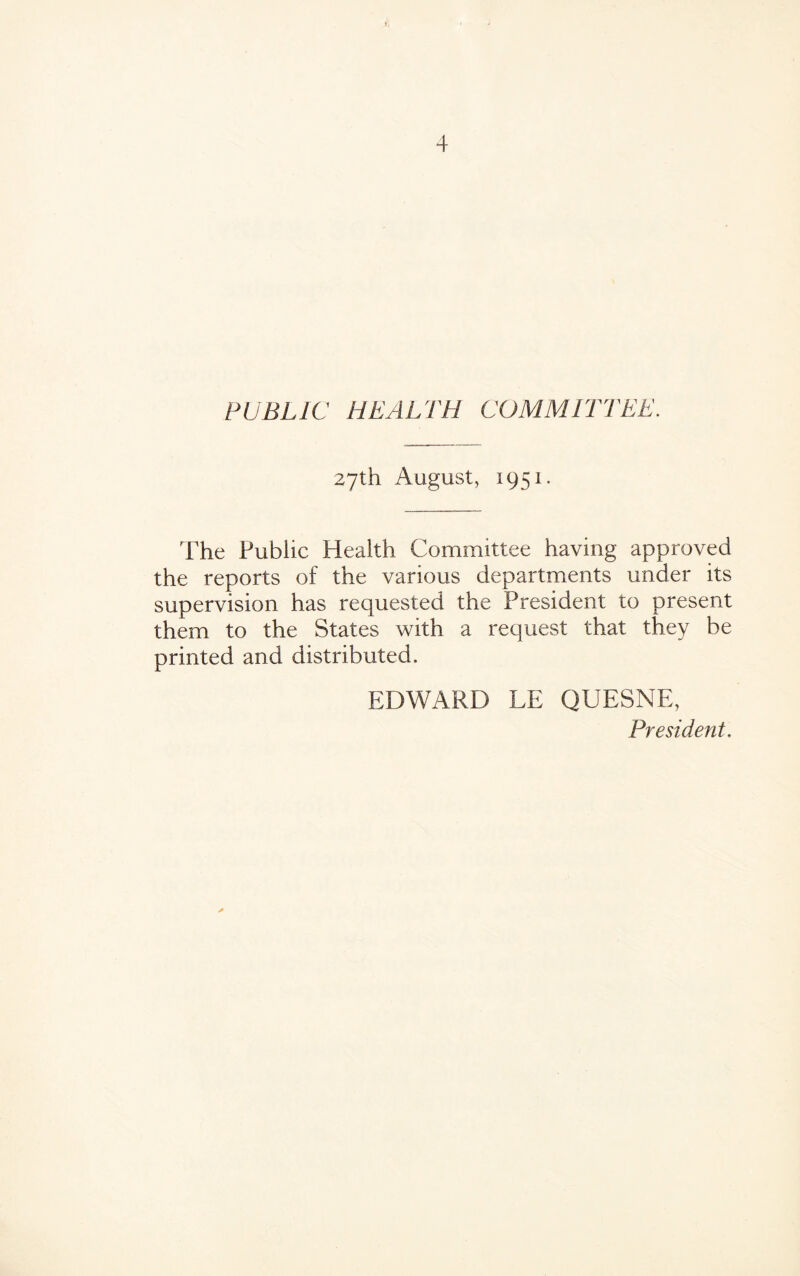 PUBLIC HEALTH COMMITTEE. 27th August, 1951. The Public Health Committee having approved the reports of the various departments under its supervision has requested the President to present them to the States with a request that they be printed and distributed. EDWARD LE QUESNE,