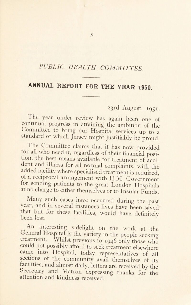 PUBLIC HEALTH COMMITTEE. ANNUAL REPORT FOR THE YEAR 1950. 23rd August, 1951. The year under review has again been one of continual progress in attaining the ambition of the Committee to bring our Hospital services up to a standard of which jersey might justifiably be proud. The Committee claims that it has now provided for all who need it, regardless of their financial posi¬ tion, the best means available for treatment of acci¬ dent and illness for all normal complaints, with the addea facility where specialised treatment is required, of a reciprocal arrangement with H.M. Government for sending patients to the great London Hospitals at no charge to either themselves or to Insular Funds. Man}/ such cases have occurred during the past year, and in several instances lives have been saved that but for these facilities, would have definitely been lost. ^ An interesting sidelight on the work at the General Hospital is the variety in the people seeking treatment. Whilst previous to 1946 only those who could not possibly afford to seek treatment elsewhere came into Hospital, today representatives of all sections of the community avail themselves of its facilities, and almost daily, letters are received by the Secretary and Matron expressing thanks for the attention and kindness received.