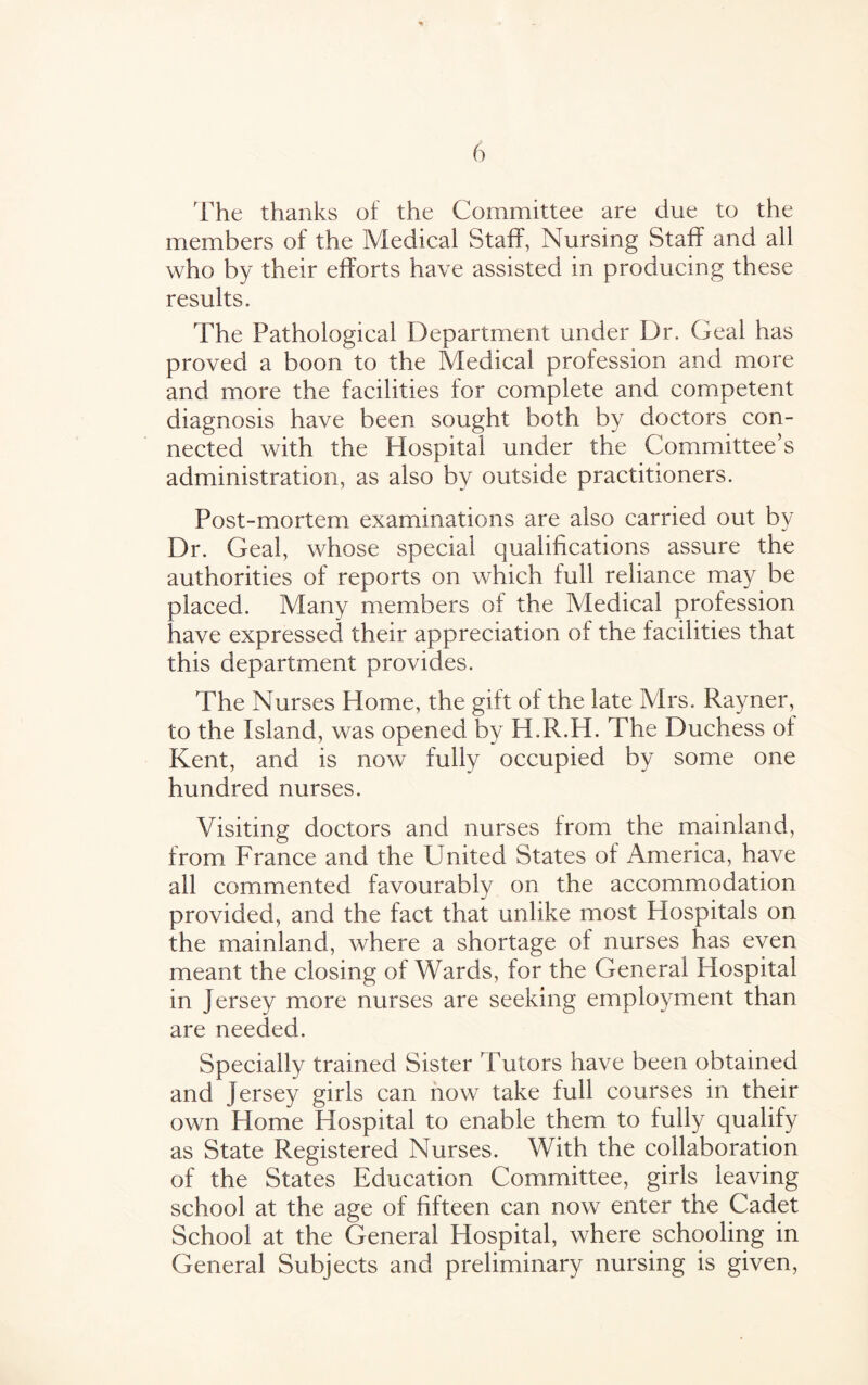 The thanks of the Committee are due to the members of the Medical Staff, Nursing Staff and all who by their efforts have assisted in producing these results. The Pathological Department under Dr. Geal has proved a boon to the Medical profession and more and more the facilities for complete and competent diagnosis have been sought both by doctors con¬ nected with the Hospital under the Committee’s administration, as also by outside practitioners. Post-mortem examinations are also carried out by Dr. Geal, whose special qualifications assure the authorities of reports on which full reliance may be placed. Many members of the Medical profession have expressed their appreciation of the facilities that this department provides. The Nurses Home, the gift of the late Mrs. Rayner, to the Island, was opened by H.R.H. The Duchess of Kent, and is now fully occupied by some one hundred nurses. Visiting doctors and nurses from the mainland, from France and the United States of America, have all commented favourably on the accommodation provided, and the fact that unlike most Hospitals on the mainland, where a shortage of nurses has even meant the closing of Wards, for the General Hospital in Jersey more nurses are seeking employment than are needed. Specially trained Sister Tutors have been obtained and jersey girls can now take full courses in their own Home Hospital to enable them to fully qualify as State Registered Nurses. With the collaboration of the States Education Committee, girls leaving school at the age of fifteen can now enter the Cadet School at the General Hospital, where schooling in General Subjects and preliminary nursing is given,