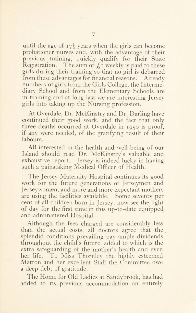 At until the age of 17J years when the girls can become probationer nurses and, with the advantage of their previous training, quickly qualify for their State Registration, The sum of £1 weekly is paid to these girls during their training so that no girl is debarred from these advantages for financial reasons. Already numbers of girls from the Girls College, the Interme¬ diary School and from the Elementary Schools are in training and at long last we are interesting Jersey girls into taking up the Nursing profession. At Overdale, Dr. McKinstry and Dr. Darling have continued their good work, and the fact that only three deaths occurred at Overdale in 1950 is proof, if any were needed, of the gratifying result of their labours. All interested in the health and well being of our Island should read Dr. Ale Kins try’s valuable and exhaustive report. Jersey is indeed lucky in having such a painstaking Aledical Officer of Health, The Jersey Maternity Hospital continues its good work for the future generations of Jerseymen and Jersey women, and more and more expectant mothers are using the facilities available. Some seventy per cent of all children born in Jersey, now see the light of day for the first time in this up-to-date equipped and administered Hospital. Although the fees charged are considerably less than the actual costs, all doctors agree that the splendid conditions prevailing pay ample dividends throughout the child’s future, added to which is the extra safeguarding of the mother’s health and even her life. To Miss Thornley the highly esteemed Matron and her excellent Staff the Committee owe a deep debt of gratitude. The Home for Old Ladies at Sandybrook, has had added to its previous accommodation an entirely