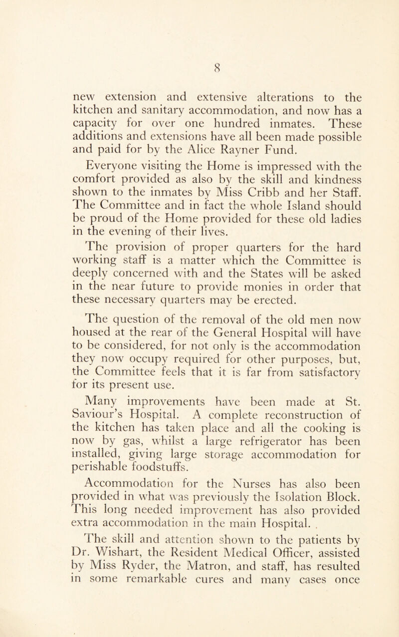 new extension and extensive alterations to the kitchen and sanitary accommodation, and now has a capacity for over one hundred inmates. These additions and extensions have all been made possible and paid for by the Alice Rayner Fund. Everyone visiting the Home is impressed with the comfort provided as also by the skill and kindness shown to the inmates by Miss Cribb and her Staff. The Committee and in fact the whole Island should be proud of the Home provided for these old ladies in the evening of their lives. The provision of proper quarters for the hard working staff is a matter which the Committee is deeply concerned with and the States will be asked in the near future to provide monies in order that these necessary quarters may be erected. The question of the removal of the old men now housed at the rear of the General Hospital will have to be considered, for not only is the accommodation they now occupy required for other purposes, but, the Committee feels that it is far from satisfactory for its present use. Many improvements have been made at St. Saviour’s Hospital. A complete reconstruction of the kitchen has taken place and all the cooking is now by gas, whilst a large refrigerator has been installed, giving large storage accommodation for perishable foodstuffs. Accommodation for the Nurses has also been provided in what was previously the Isolation Block. This long needed improvement has also provided extra accommodation in the main Hospital. The skill and attention shown to the patients by Dr. Wishart, the Resident Medical Officer, assisted by Miss Ryder, the Matron, and staff, has resulted in some remarkable cures and many cases once
