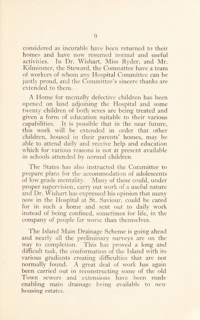 considered as incurable have been returned to their homes and have now resumed normal and useful activities. In Dr. Wishaft, Miss Ryder, and Mr. Kilminster, the Steward, the Committee have a team of workers of whom any Hospital Committee can be justly proud, and the Committee’s sincere thanks are extended to them. A Home for mentally defective children has been opened on land adjoining the Hospital and some twenty children of both sexes are being treated and given a form of education suitable to their various capabilities. It is possible that in the near future, this work will be extended in order that other children, housed in their parents’ homes, may be able to attend daily and receive help and education which for various reasons is not at present available in schools attended bv normal children. j The States has also instructed the Committee to prepare plans for the accommodation of adolescents of low grade mentality. Many of these could, under proper supervision, carry out work of a useful nature and Dr. Wishart has expressed his opinion that many now in the Hospital at St. Saviour, could be cared for in such a home and sent out to daily work instead of being confined, sometimes for life, in the company of people far worse than themselves. The Island Mam Drainage Scheme is going ahead and nearly all the preliminary surveys are on the way to completion. This has proved a long and difficult task, the conformation of the Island with its various gradients creating difficulties that are not normally found. A great deal of work has again been carried out in reconstructing some of the old Town sewers and extensions have been made enabling main drainage being available to new housing estates.