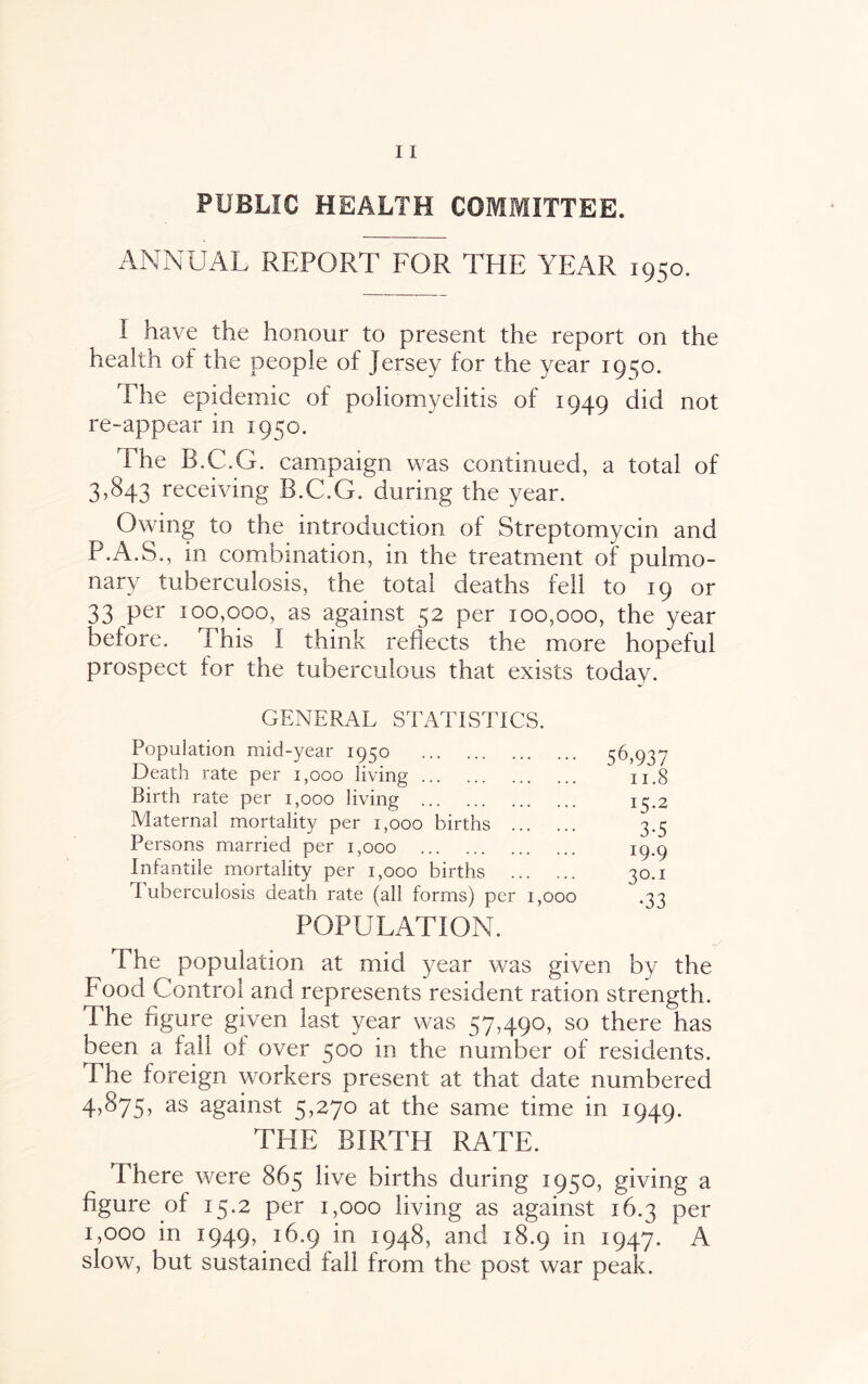 PUBLIC HEALTH COMMITTEE. ANNUAL REPORT FOR THE YEAR 1950. I have the honour to present the report on the health of the people of jersey for the year 1950. The epidemic of poliomyelitis of 1949 did not re-appear in 1950. The B.C.G. campaign was continued, a total of 3,843 receiving B.C.G. during the year. Owing to the introduction of Streptomycin and P.A.S., in combination, in the treatment of pulmo¬ nary tuberculosis, the total deaths fell to 19 or 33 per 100,000, as against 52 per 100,000, the year before. This I think reflects the more hopeful prospect for the tuberculous that exists todav. GENERAL STATISTICS. Population mid-year 1950 . Death rate per 1,000 living. Birth rate per 1,000 living . Maternal mortality per 1,000 births . Persons married per 1,000 . Infantile mortality per 1,000 births . Tuberculosis death rate (all forms) per 1,000 POPULATION. 56,937 11.8 15.2 3-5 *9-9 30.1 •33 The population at mid year was given by the Food Control and represents resident ration strength. Phe figure given last year was 57,490, so there has been a fail of over 500 in the number of residents. Phe foreign workers present at that date numbered 4,875, as against 5,270 at the same time in 1949. THE BIRTH RATE. There were 865 live births during 1950, giving a figure of 15.2 per 1,000 living as against 16.3 per 1,000 in 1949, 16.9 in 1948, and 18.9 in 1947. A slow, but sustained fall from the post war peak.