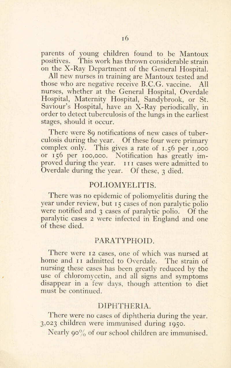 parents of young children found to be Mantoux positives. This work has thrown considerable strain on the X-Ray Department of the General Hospital. All new nurses in training are Mantoux tested and those who are negative receive B.C.G. vaccine. All nurses, whether at the General Hospital, Overdale Hospital, Maternity Hospital, Sandybrook, or St. Saviour’s Hospital, have an X-Ray periodically, in order to detect tuberculosis of the lungs in the earliest stages, should it occur. There were 89 notifications of new cases of tuber¬ culosis during the year. Of these four were primary complex only. This gives a rate of 1.56 per 1,000 or 156 per ioo,oco. Notification has greatly im¬ proved during the year. 111 cases were admitted to Overdale during the year. Of these, 3 died. POLIOMYELITIS. There was no epidemic of poliomyelitis during the year under review, but 15 cases of non paralytic polio were notified and 3 cases of paralytic polio. Of the paralytic cases 2 were infected in England and one of these died. PARATYPHOID. There were 12 cases, one of which was nursed at home and 11 admitted to Overdale. The strain of nursing these cases has been greatly reduced by the use of chloromycetin, and all signs and symptoms disappear in a few days, though attention to diet must be continued. DIPHTHERIA. There were no cases of diphtheria during the year. 3,023 children were immunised during 1950. Nearly 90% of our school children are immunised.