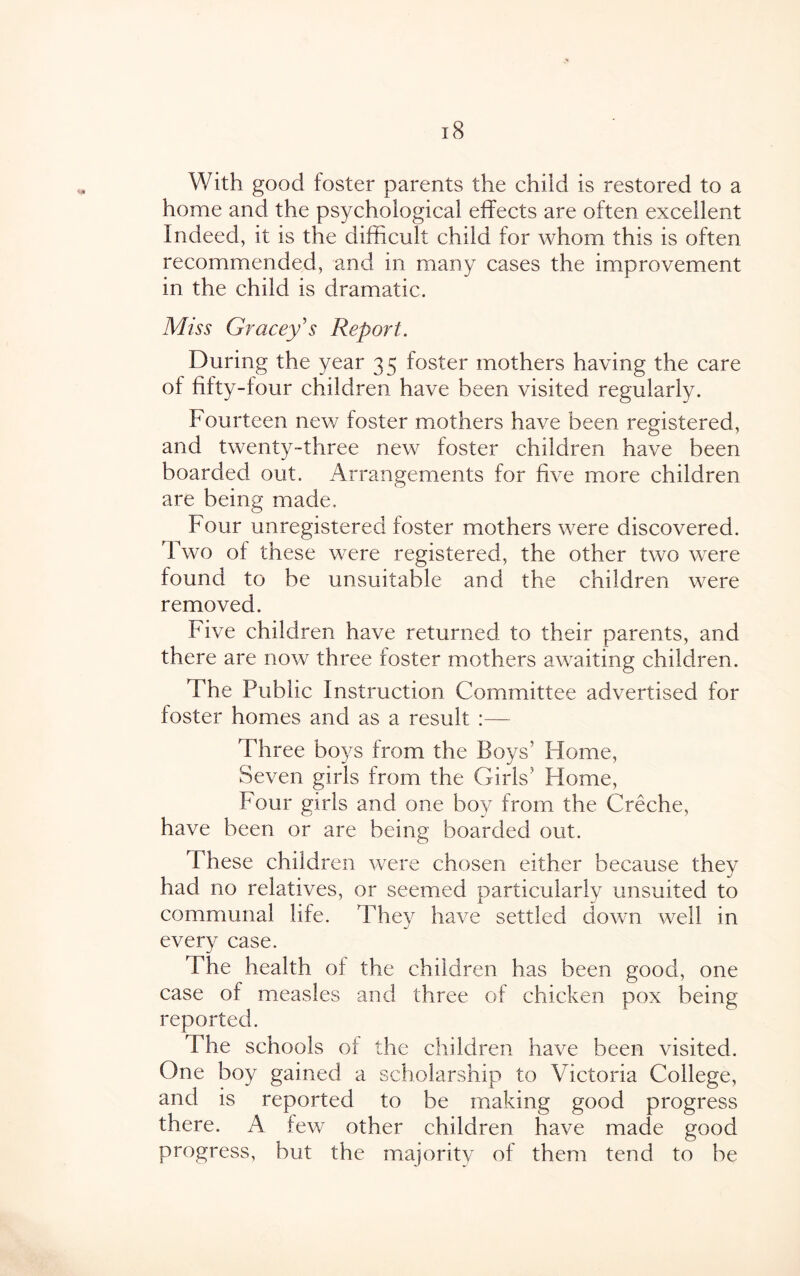 With good foster parents the child is restored to a home and the psychological effects are often excellent Indeed, it is the difficult child for whom this is often recommended, and in many cases the improvement in the child is dramatic. Miss Gracey s Report. During the year 35 foster mothers having the care of fifty-four children have been visited regularly. Fourteen new foster mothers have been registered, and twenty-three new foster children have been boarded out. Arrangements for five more children are being made. Four unregistered foster mothers were discovered. Two of these were registered, the other two were found to be unsuitable and the children were removed. Five children have returned to their parents, and there are now three foster mothers awaiting children. The Public Instruction Committee advertised for foster homes and as a result :— Three boys from the Boys' Home, Seven girls from the Girls5 Home, Four girls and one boy from the Creche, have been or are being boarded out. These children were chosen either because they had no relatives, or seemed particularly unsuited to communal life. They have settled down well in every case. The health of the children has been good, one case of measles and three of chicken pox being reported. The schools ot the children have been visited. One boy gained a scholarship to Victoria College, and is reported to be making good progress there. A few other children have made good progress, but the majority of them tend to be