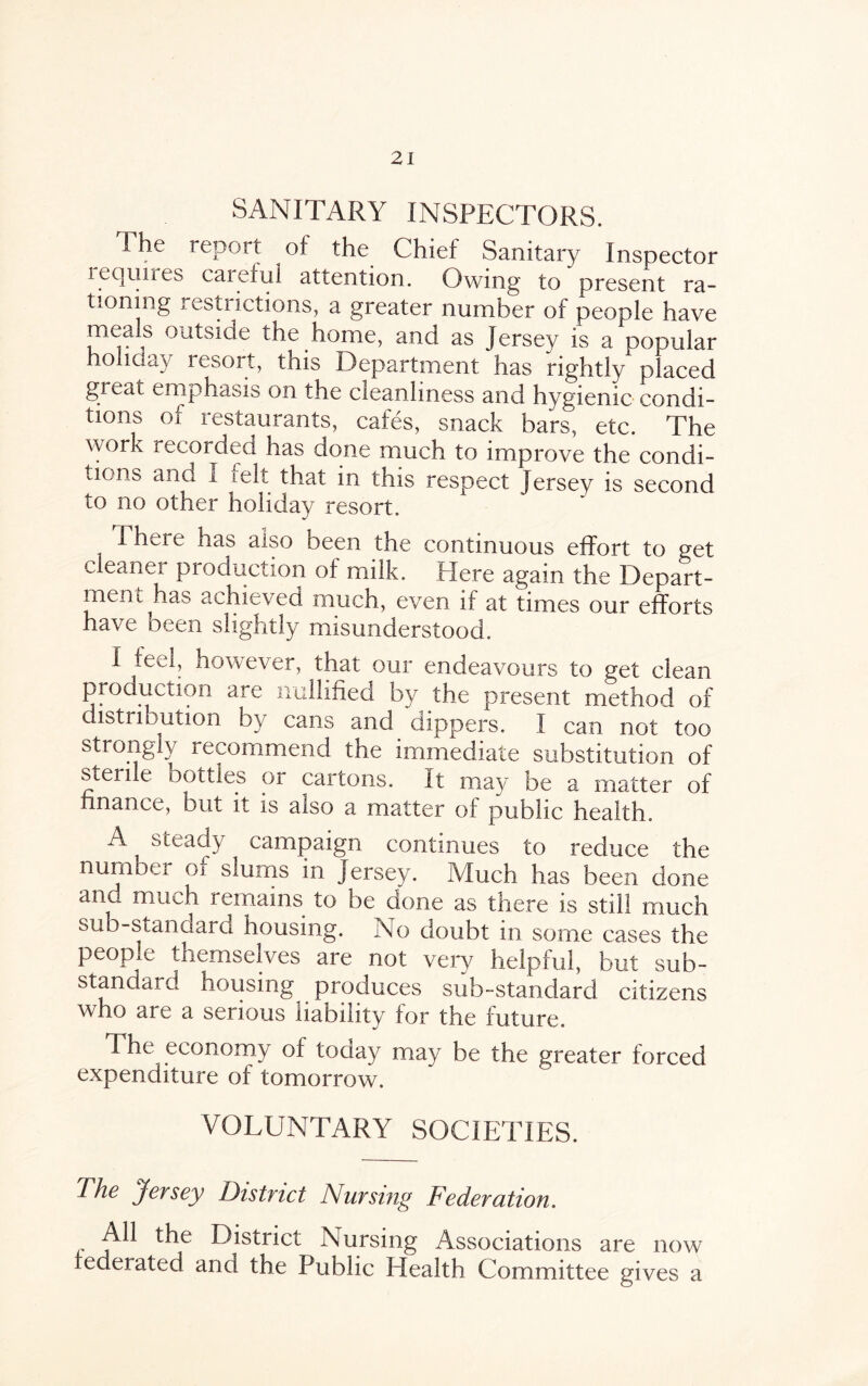 SANITARY INSPECTORS. The report of the Chief Sanitary Inspector le quires careful attention. Owing to present ra¬ tioning restrictions, a greater number of people have meals outside the home, and as Jersey is a popular o iday resort, tnis Department has rightly placed great emphasis on the cleanliness and hygienic condi¬ tions of restaurants, cafes, snack bars, etc. The work recorded has done much to improve the condi¬ tions and i felt that in this respect Jersey is second to no other holiday resort. There has also been the continuous effort to get cleaner production of milk. Here again the Depart¬ ment has achieved much, even if at times our efforts have been slightly misunderstood. I feel, however, that our endeavours to get clean j * * i . are nullified by the present method of distribution by cans and dippers. I can not too strongly recommend the immediate substitution of sterile bottles or cartons. It may be a matter of finance, but it is also a matter of public health. A steady campaign continues to reduce the number oi slums in Jersey. Much has been done and much remains to be done as there is still much sub-standard housing. No doubt in some cases the people themselves are not very helpful, but sub¬ standard housing produces sub-standard citizens who are a serious liability for the future. The economy of toaay may be the greater forced expenditure of tomorrow. VOLUNTARY SOCIETIES. The jersey District Nursing Federation. All the District Nursing Associations are now federated and the Public Plealth Committee gives a