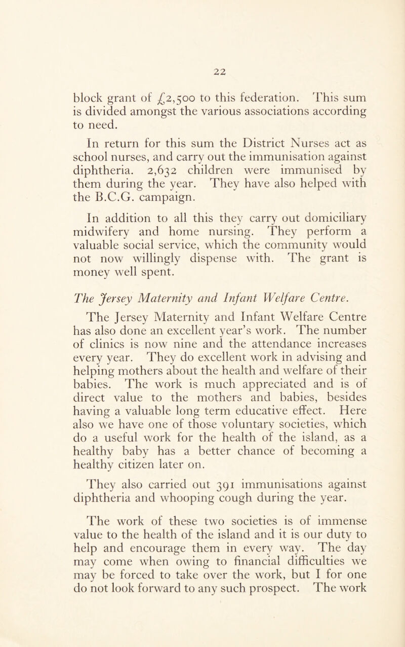 block grant of ^2,500 to this federation, 'This sum is divided amongst the various associations according to need. In return for this sum the District Nurses act as school nurses, and carry out the immunisation against diphtheria. 2,632 children were immunised by them during the year. They have also helped with the B.C.G. campaign. In addition to all this they carry out domiciliary midwifery and home nursing. They perform a valuable social service, which the community would not now willingly dispense with. The grant is money well spent. The Jersey Maternity and Infant Welfare Centre. The Jersey Maternity and Infant Welfare Centre has also done an excellent year’s work. The number of clinics is now nine and the attendance increases every year. They do excellent work in advising and helping mothers about the health and welfare of their babies. The work is much appreciated and is of direct value to the mothers and babies, besides having a valuable long term educative effect. Here also we have one of those voluntary societies, which do a useful work for the health of the island, as a healthy baby has a better chance of becoming a healthy citizen later on. They also carried out 391 immunisations against diphtheria and whooping cough during the year. The work of these two societies is of immense value to the health of the island and it is our duty to help and encourage them in every way. The day may come when owing to financial difficulties we may be forced to take over the work, but I for one do not look forward to any such prospect. The work